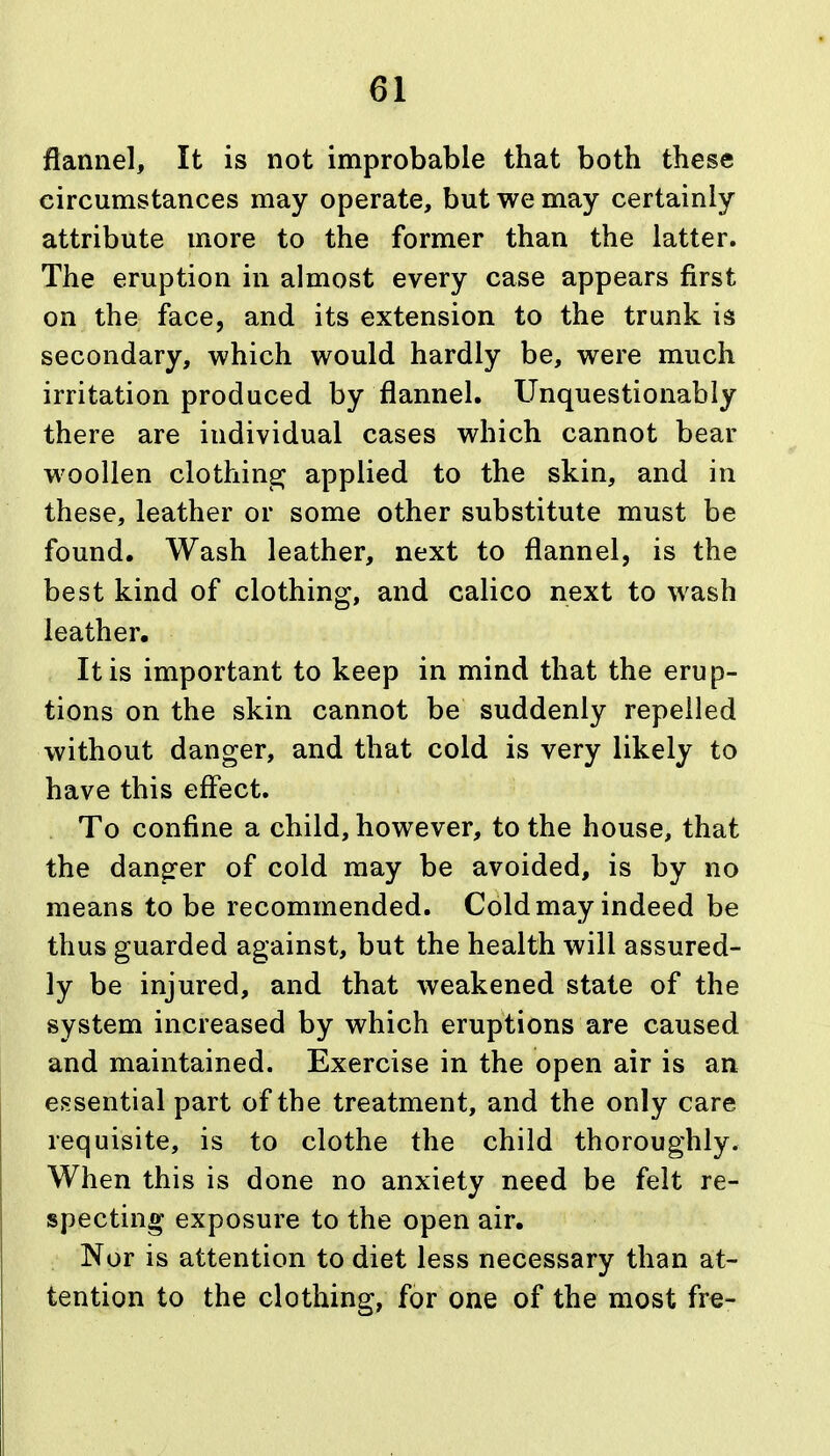 flannel. It is not improbable that both these circumstances may operate, but we may certainly attribute more to the former than the latter. The eruption in almost every case appears first on the face, and its extension to the trunk is secondary, which would hardly be, were much irritation produced by flannel. Unquestionably there are individual cases which cannot bear woollen clothing applied to the skin, and in these, leather or some other substitute must be found. Wash leather, next to flannel, is the best kind of clothing, and calico next to wash leather. It is important to keep in mind that the erup- tions on the skin cannot be suddenly repelled without danger, and that cold is very likely to have this effect. To confine a child, however, to the house, that the danger of cold may be avoided, is by no means to be recommended. Cold may indeed be thus guarded against, but the health will assured- ly be injured, and that weakened state of the system increased by which eruptions are caused and maintained. Exercise in the open air is an essential part of the treatment, and the only care requisite, is to clothe the child thoroughly. When this is done no anxiety need be felt re- specting exposure to the open air. Nor is attention to diet less necessary than at- tention to the clothing, for one of the most fre-