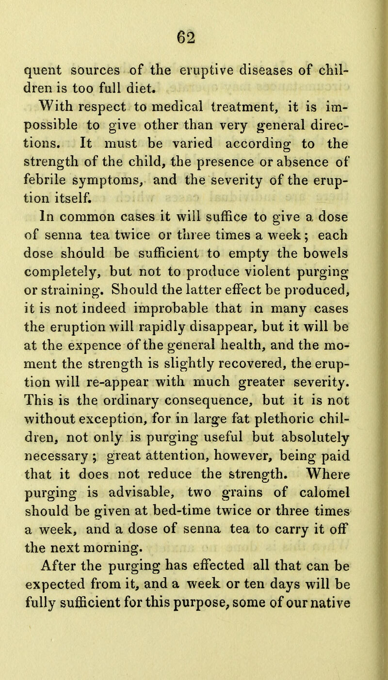 quent sources of the eruptive diseases of cliil- dren is too full diet. With respect to medical treatment, it is im- possible to give other than very general direc- tions. It must be varied according to the strength of the child, the presence or absence of febrile symptoms, and the severity of the erup- tion itself. In common cases it will suffice to give a dose of senna tea tv^ice or three times a week; each dose should be sufficient to empty the bowels completely, but not to produce violent purging or straining. Should the latter effect be produced, it is not indeed improbable that in many cases the eruption will rapidly disappear, but it will be at the expence of the general health, and the mo- ment the strength is slightly recovered, the erup- tion will re-appear with much greater severity. This is the ordinary consequence, but it is not without exception, for in lar^e fat plethoric chil- dren, not only is purging useful but absolutely necessary ; great attention, however, being paid that it does not reduce the strength. Where purging is advisable, two grains of calomel should be 8;iven at bed-time twice or three times a week, and a dose of senna tea to carry it off the next morning. After the purging has effected all that can be expected from it, and a week or ten days will be fully sufficient for this purpose; some of our native