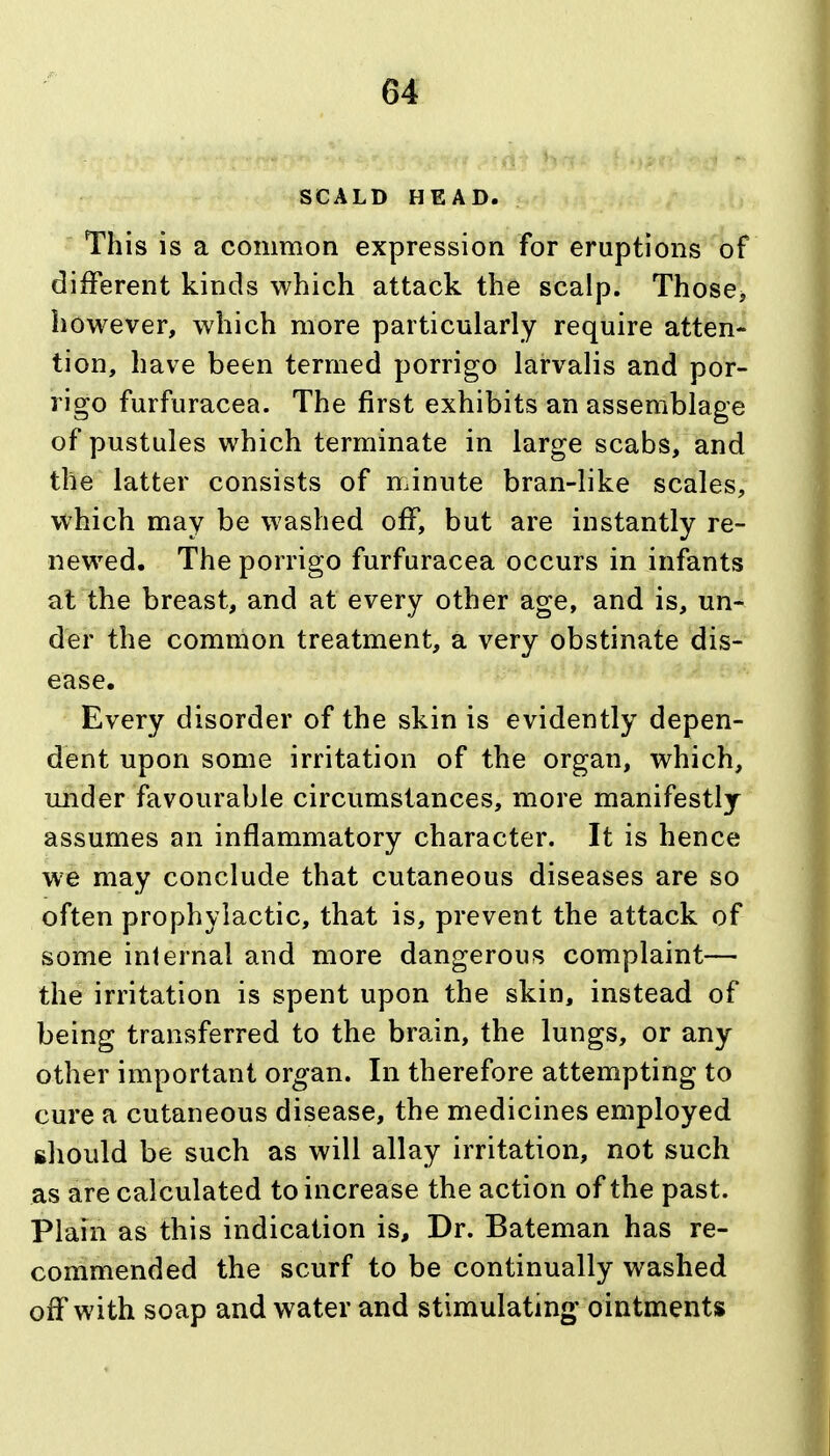 SCALD HEAD. This is a common expression for eruptions of different kinds which attack the scalp. Those, however, which more particularly require atten- tion, have been termed porrigo larvalis and por- rigo furfuracea. The first exhibits an assemblage of pustules which terminate in large scabs, and the latter consists of minute bran-like scales, which may be washed off, but are instantly re- newed. The porrigo furfuracea occurs in infants at the breast, and at every other age, and is, un- der the common treatment, a very obstinate dis- ease. Every disorder of the skin is evidently depen- dent upon some irritation of the organ, which, under favourable circumstances, more manifestly assumes an inflammatory character. It is hence we may conclude that cutaneous diseases are so often prophylactic, that is, prevent the attack of some internal and more dangerous complaint— the irritation is spent upon the skin, instead of being transferred to the brain, the lungs, or any other important organ. In therefore attempting to cure a cutaneous disease, the medicines employed ghould be such as will allay irritation, not such as are calculated to increase the action of the past. Plain as this indication is. Dr. Bateman has re- commended the scurf to be continually washed off with soap and water and stimulating- ointments