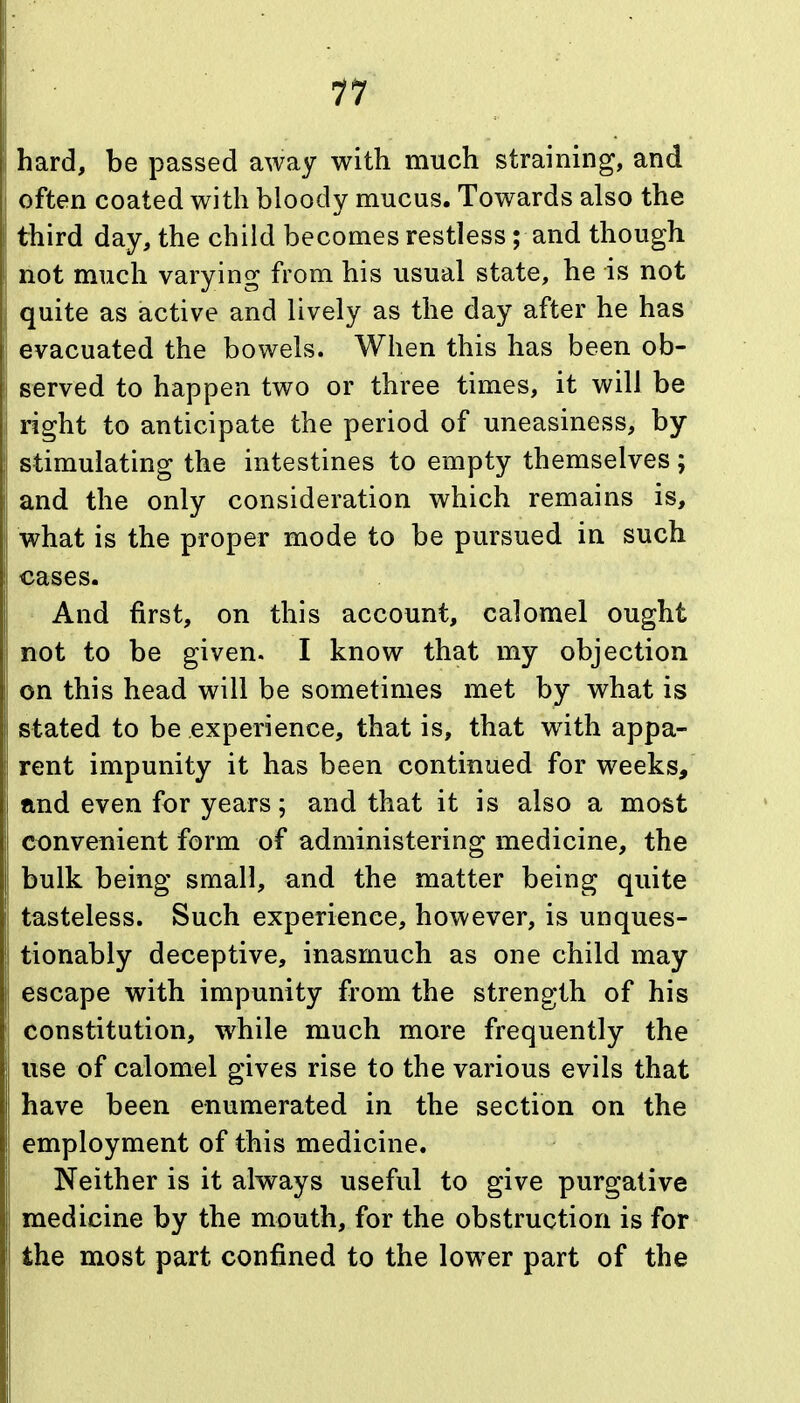 11 hard, be passed away with much straining, and often coated with bloody mucus. Towards also the third day, the child becomes restless; and though not much varying from his usual state, he is not quite as active and lively as the day after he has evacuated the bowels. When this has been ob- served to happen two or three times, it will be right to anticipate the period of uneasiness, by stimulating the intestines to empty themselves; and the only consideration which remains is, what is the proper mode to be pursued in such cases. And first, on this account, calomel ought not to be given. I know that my objection on this head will be sometimes met by what is stated to be experience, that is, that with appa- rent impunity it has been continued for weeks, and even for years; and that it is also a most convenient form of administering medicine, the bulk being small, and the matter being quite tasteless. Such experience, however, is unques- tionably deceptive, inasmuch as one child may escape with impunity from the strength of his constitution, while much more frequently the use of calomel gives rise to the various evils that have been enumerated in the section on the employment of this medicine. Neither is it always useful to give purgative medicine by the mouth, for the obstruction is for the most part confined to the lower part of the