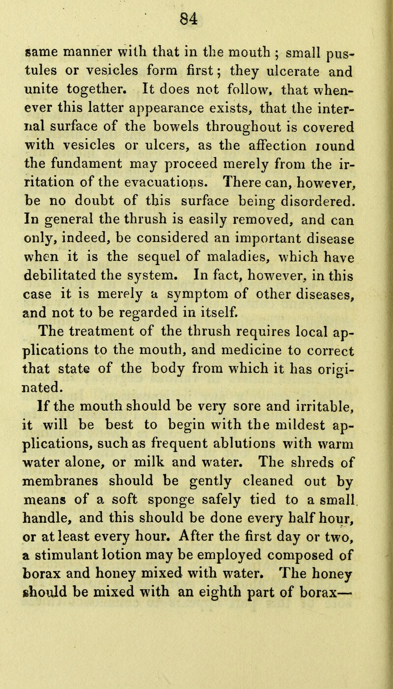 same manner with that in the m.outh ; small pus- tules or vesicles form first; they ulcerate and unite together. It does not follow, that when- ever this latter appearance exists, that the inter- nal surface of the bowels throughout is covered with vesicles or ulcers, as the aifection lound the fundament may proceed merely from the ir- ritation of the evacuations. There can, however, be no doubt of this surface being disordered. In general the thrush is easily removed, and can only, indeed, be considered an important disease when it is the sequel of maladies, which have debilitated the system. In fact, however, in this case it is merely a symptom of other diseases, and not to be regarded in itself. The treatment of the thrush requires local ap- plications to the mouth, and medicine to correct that state of the body from which it has origi- nated. If the mouth should be very sore and irritable, it will be best to begin with the mildest ap- plications, such as frequent ablutions with warm water alone, or milk and water. The shreds of membranes should be gently cleaned out by means of a soft sponge safely tied to a small, handle, and this should be done every half hour, or at least every hour. After the first day or two, a stimulant lotion may be employed composed of borax and honey mixed with water. The honey should be mixed with an eighth part of borax—