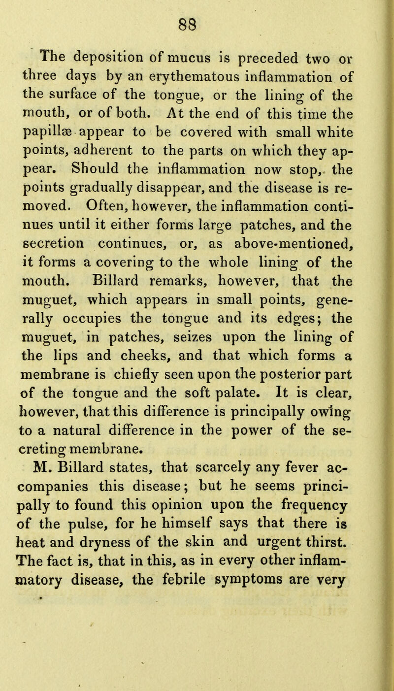 The deposition of mucus is preceded two or three days by an erythematous inflammation of the surface of the tongue, or the lining of the mouth, or of both. At the end of this time the papillae appear to be covered with small white points, adherent to the parts on which they ap- pear. Should the inflammation now stop, the points gradually disappear, and the disease is re- moved. Often, however, the inflammation conti- nues until it either forms large patches, and the secretion continues, or, as above-mentioned, it forms a covering to the whole lining of the mouth. Billard remarks, however, that the muguet, which appears in small points, gene- rally occupies the tongue and its edges; the muguet, in patches, seizes upon the lining of the lips and cheeks, and that which forms a membrane is chiefly seen upon the posterior part of the tongue and the soft palate. It is clear, however, that this difference is principally owing to a natural difference in the power of the se- creting membrane. M. Billard states, that scarcely any fever ac- companies this disease; but he seems princi- pally to found this opinion upon the frequency of the pulse, for he himself says that there is heat and dryness of the skin and urgent thirst. The fact is, that in this, as in every other inflam- matory disease, the febrile symptoms are very