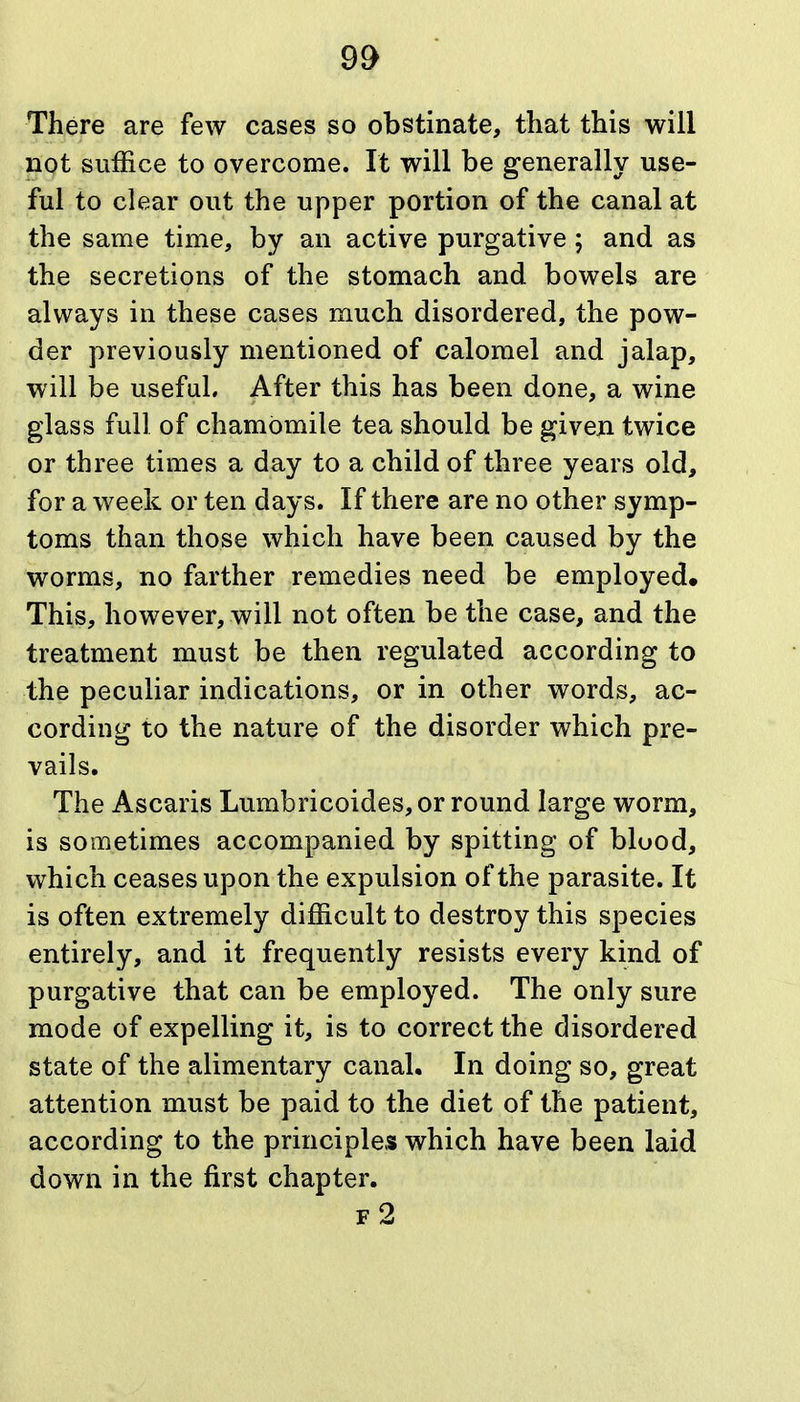 There are few cases so obstinate, that this will not suffice to overcome. It will be generally use- ful to clear out the upper portion of the canal at the same time, by an active purgative; and as the secretions of the stomach and bowels are always in these cases much disordered, the pow- der previously mentioned of calomel and jalap, will be useful. After this has been done, a wine glass full of chamomile tea should be given twice or three times a day to a child of three years old, for a week or ten days. If there are no other symp- toms than those which have been caused by the worms, no farther remedies need be employed. This, however, will not often be the case, and the treatment must be then regulated according to the peculiar indications, or in other words, ac- cording to the nature of the disorder which pre- vails. The Ascaris Lumbricoides, or round large worm, is sometimes accompanied by spitting of bluod, which ceases upon the expulsion of the parasite. It is often extremely difficult to destroy this species entirely, and it frequently resists every kind of purgative that can be employed. The only sure mode of expelling it, is to correct the disordered state of the alimentary canal. In doing so, great attention must be paid to the diet of the patient, according to the principles which have been laid down in the first chapter. f2