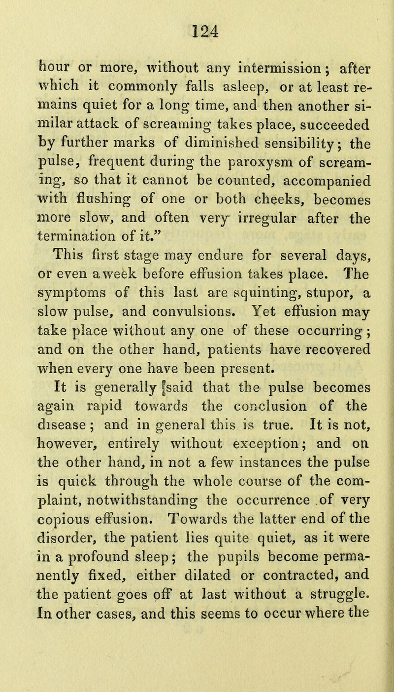 hour or more, without any intermission; after which it commonly falls asleep, or at least re- mains quiet for a long time, and then another si- milar attack of screaming takes place, succeeded by further marks of diminished sensibility; the pulse, frequent during the paroxysm of scream- ing, so that it cannot be counted, accompanied with flushing of one or both cheeks, becomes more slow, and often very irregular after the termination of it. This first stage may endure for several days, or even a week before effusion takes place. The symptoms of this last are squinting, stupor, a slow pulse, and convulsions. Yet effusion may take place without any one of these occurring; and on the other hand, patients have recovered when every one have been present. It is generally fsaid that the pulse becomes again rapid tov/ards the conclusion of the disease ; and in general this is true. It is not, however, entirely without exception; and on the other hand, in not a few instances the pulse is quick through the whole course of the com- plaint, notwithstanding the occurrence of very copious effusion. Towards the latter end of the disorder, the patient lies quite quiet, as it were in a profound sleep; the pupils become perma- nently fixed, either dilated or contracted, and the patient goes off at last without a struggle. In other cases, and this seems to occur where the