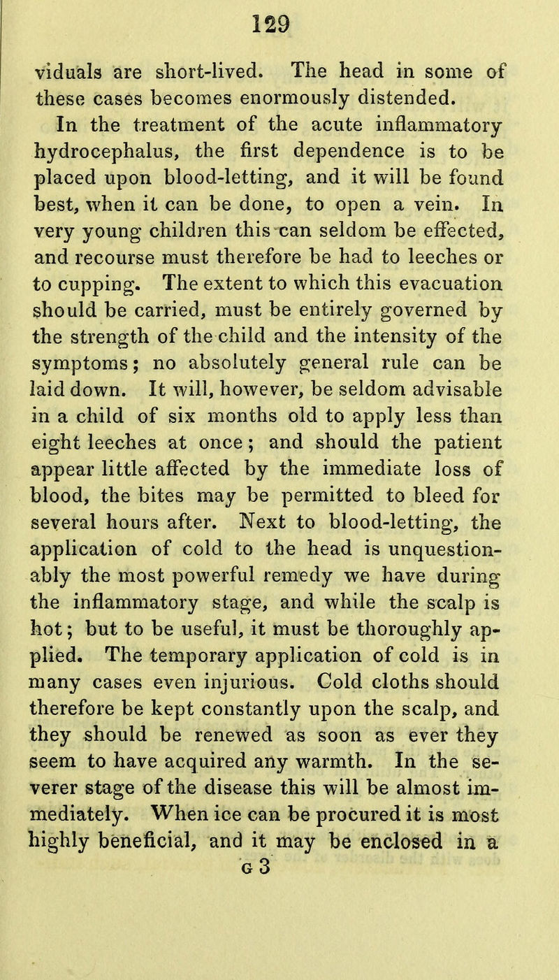 viduals are sliort-lived. The head in some of these cases becomes enormously distended. In the treatment of the acute inflammatory hydrocephalus, the first dependence is to be placed upon blood-letting, and it will be found best, when it can be done, to open a vein. In very young children this can seldom be effected, and recourse must therefore be had to leeches or to cupping. The extent to which this evacuation should be carried, must be entirely governed by the strength of the child and the intensity of the symptoms; no absolutely general rule can be laid down. It will, however, be seldom advisable in a child of six months old to apply less than eight leeches at once; and should the patient appear little affected by the immediate loss of blood, the bites may be permitted to bleed for several hours after. Next to blood-letting, the application of cold to the head is unquestion- ably the most powerful remedy we have during the inflammatory stage, and while the scalp is hot; but to be useful, it must be thoroughly ap- plied. The temporary application of cold is in many cases even injurious. Cold cloths should therefore be kept constantly upon the scalp, and they should be renewed as soon as ever they seem to have acquired any warmth. In the se- verer stage of the disease this will be almost im- mediately. When ice can be procured it is mast highly beneficial, and it may be enclosed in a g3