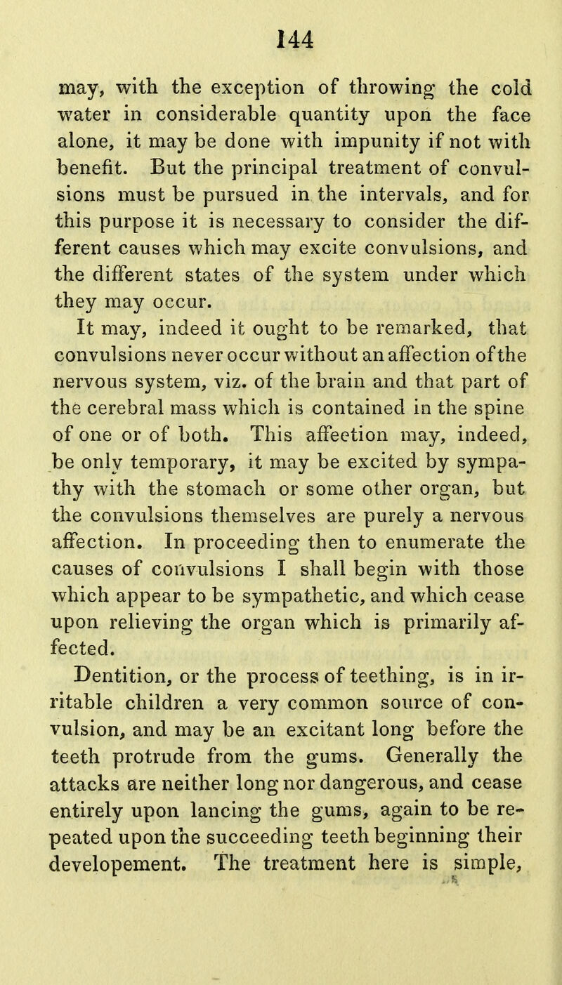 may, with the exception of throwing the cold water in considerable quantity upon the face alone, it may be done with impunity if not with benefit. But the principal treatment of convul- sions must be pursued in the intervals, and for this purpose it is necessary to consider the dif- ferent causes which may excite convulsions, and the different states of the system under which they may occur. It may, indeed it ought to be remarked, that convulsions never occur without an affection of the nervous system, viz. of the brain and that part of the cerebral mass which is contained in the spine of one or of both. This afFeetion may, indeed, be only temporary, it may be excited by sympa- thy with the stomach or some other organ, but the convulsions themselves are purely a nervous affection. In proceeding then to enumerate the causes of convulsions I shall begin with those which appear to be sympathetic, and which cease upon relieving the organ which is primarily af- fected. Dentition, or the process of teething, is in ir- ritable children a very common source of con- vulsion, and may be an excitant long before the teeth protrude from the gums. Generally the attacks are neither long nor dangerous, and cease entirely upon lancing the gums, again to be re- peated upon the succeeding teeth beginning their developement. The treatment here is simple,