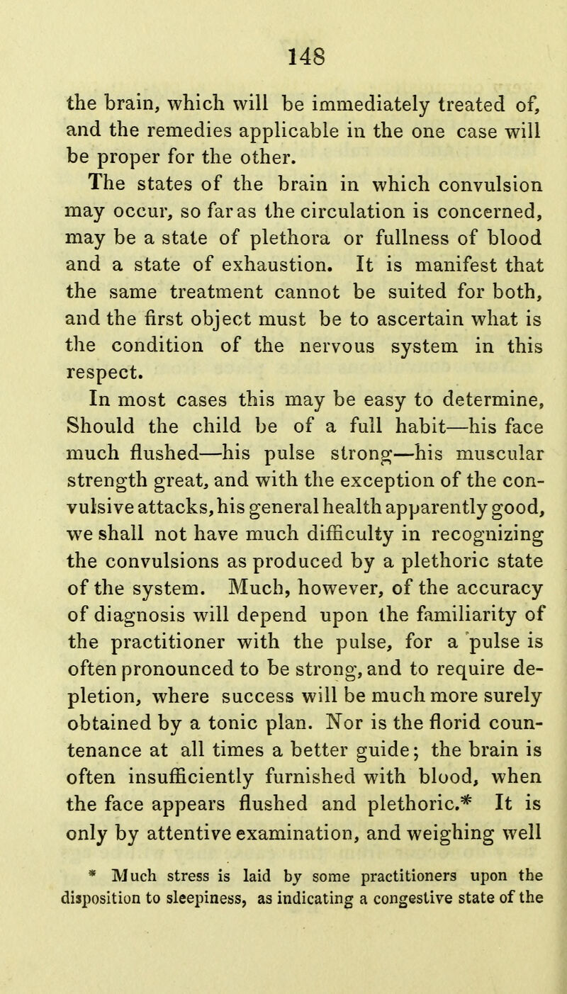 the brain, which will be immediately treated of, and the remedies applicable in the one case will be proper for the other. The states of the brain in which convulsion may occur, so far as the circulation is concerned, may be a state of plethora or fullness of blood and a state of exhaustion. It is manifest that the same treatment cannot be suited for both, and the first object must be to ascertain what is the condition of the nervous system in this respect. In most cases this may be easy to determine, Should the child be of a full habit—his face much flushed—his pulse strong—his muscular strength great, and with the exception of the con- vulsive attacks, his general health apparently good, w^e shall not have much difficulty in recognizing the convulsions as produced by a plethoric state of the system. Much, however, of the accuracy of diagnosis will depend upon the familiarity of the practitioner with the pulse, for a pulse is often pronounced to be strong, and to require de- pletion, where success will be much more surely obtained by a tonic plan. Nor is the florid coun- tenance at all times a better guide; the brain is often insufficiently furnished with blood, when the face appears flushed and plethoric* It is only by attentive examination, and weighing well * Much stress is laid by some practitioners upon the disposition to sleepiness, as indicating a congestive state of the