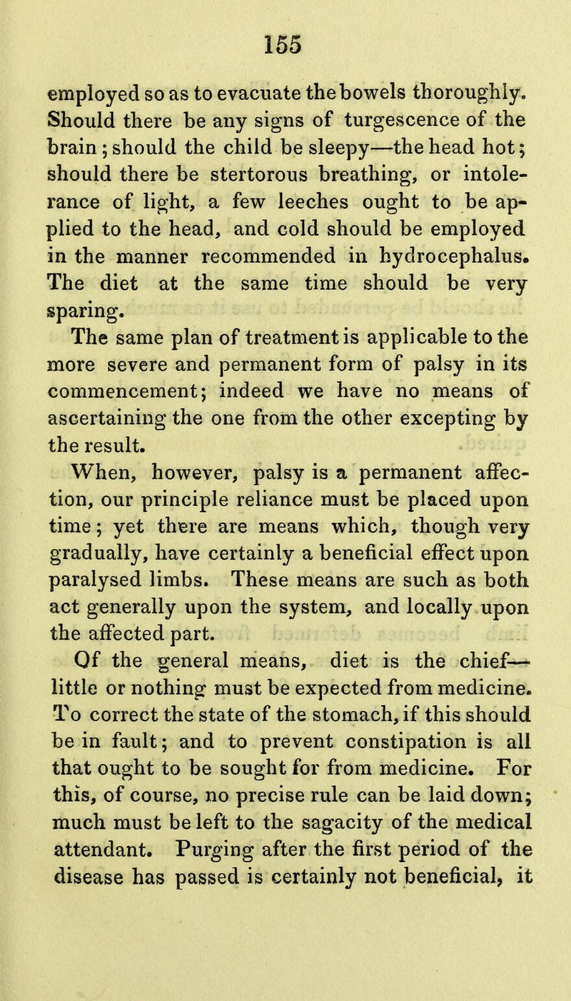 employed so as to evacuate the bowels thoroughly. Should there be any signs of turgescence of the brain ; should the child be sleepy—the head hot; should there be stertorous breathing, or intole- rance of light, a few leeches ought to be ap- plied to the head, and cold should be employed in the manner recommended in hydrocephalus. The diet at the same time should be very sparing. The same plan of treatment is applicable to the more severe and permanent form of palsy in its commencement; indeed we have no means of ascertaining the one from the other excepting by the result. When, however, palsy is a permanent affec- tion, our principle reliance must be placed upon time; yet there are means which, though very gradually, have certainly a beneficial effect upon paralysed limbs. These means are such as both act generally upon the system, and locally upon the affected part. Of the general means, diet is the chief— little or nothing must be expected from medicine. To correct the state of the stomach, if this should be in fault; and to prevent constipation is all that ought to be sought for from medicine. For this, of course, no precise rule can be laid down; much must be left to the sagacity of the medical attendant. Purging after the first period of the disease has passed is certainly not beneficial, it