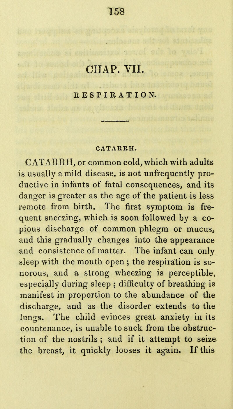 CHAP. VII. HESPIRATION. CATARRH. CATARRH, or common cold, which with adults is usually a mild disease, is not unfrequently pro- ductive in infants of fatal consequences, and its danger is greater as the age of the patient is less remote from birth. The first symptom is fre- quent sneezing, which is soon followed by a co- pious discharge of common phlegm or mucus, and this gradually changes into the appearance and consistence of matter. The infant can only sleep with the mouth open ; the respiration is so- norous, and a strong wheezing is perceptible, especially during sleep ; difficulty of breathing is manifest in proportion to the abundance of the discharge, and as the disorder extends to the lungs. The child evinces great anxiety in its countenance, is unable to suck from the obstruc- tion of the nostrils ; and if it attempt to seize the breast, it quickly looses it again. If this