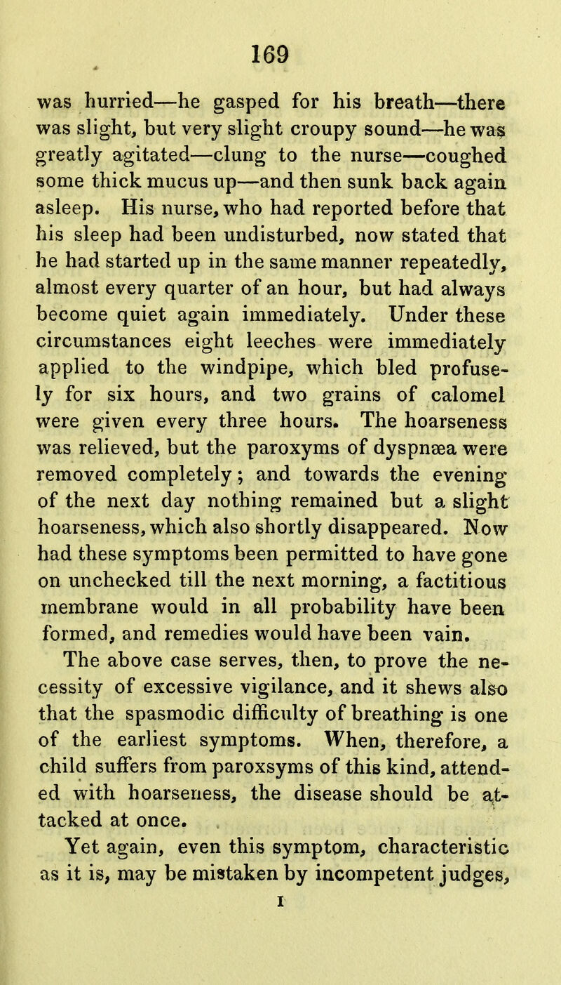 was hurried—he gasped for his breath—there was slight, but very slight croupy sound—he wa^ greatly agitated—clung to the nurse—coughed some thick mucus up—and then sunk back again asleep. His nurse, who had reported before that his sleep had been undisturbed, now stated that he had started up in the same manner repeatedly, almost every quarter of an hour, but had always become quiet again immediately. Under these circumstances eight leeches were immediately applied to the windpipe, which bled profuse- ly for six hours, and two grains of calomel were given every three hours. The hoarseness was relieved, but the paroxyms of dyspnsea were removed completely; and towards the evening of the next day nothing remained but a slight hoarseness, which also shortly disappeared. Now had these symptoms been permitted to have gone on unchecked till the next morning, a factitious membrane would in all probability have been formed, and remedies would have been vain. The above case serves, then, to prove the ne- cessity of excessive vigilance, and it shews also that the spasmodic difficulty of breathing is one of the earliest symptoms. When, therefore, a child suffers from paroxsyms of this kind, attend- ed with hoarseness, the disease should be a,t- tacked at once. Yet again, even this symptom, characteristic as it is, may be mistaken by incompetent judges, I