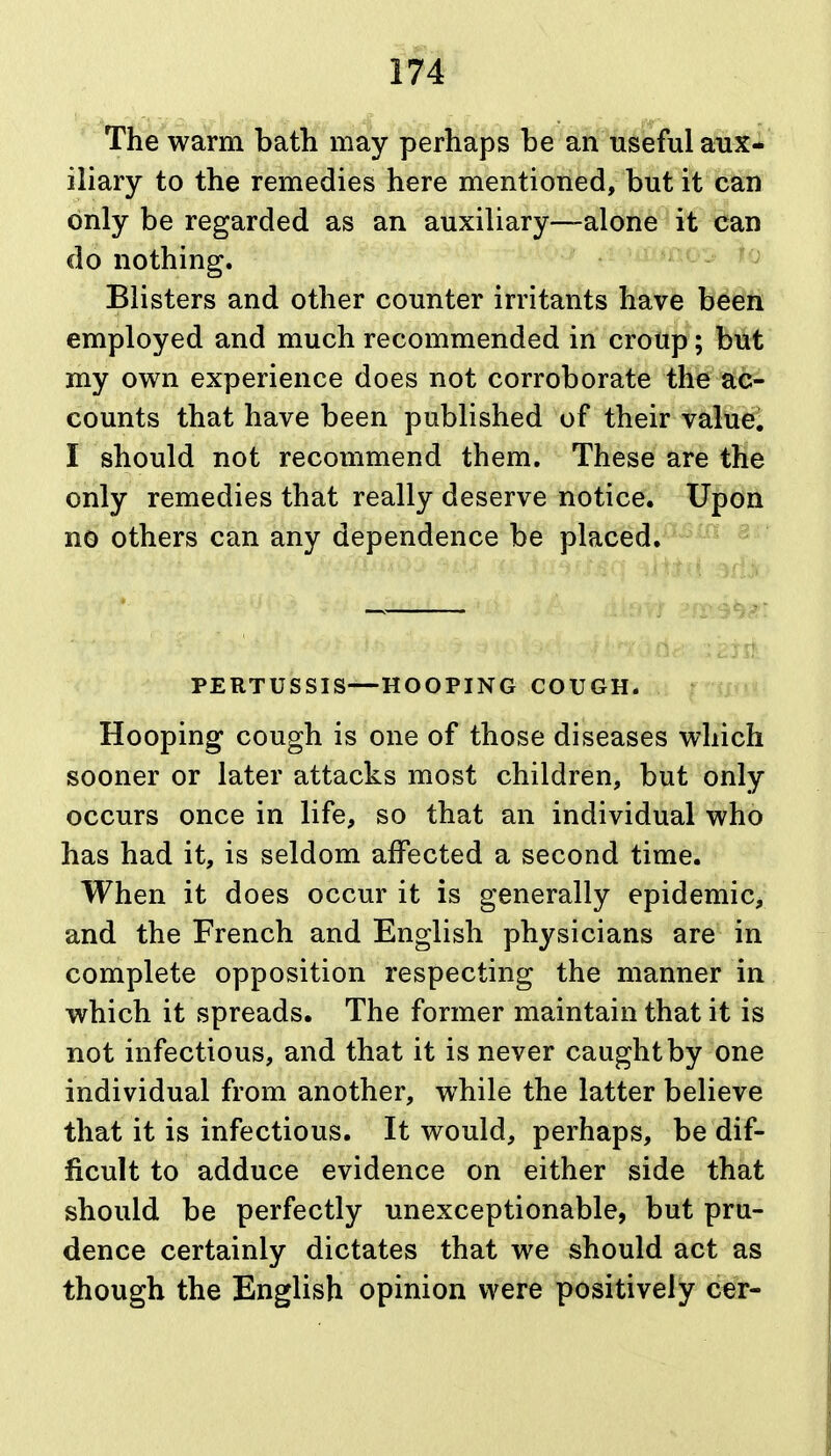 17^ The warm bath may perhaps be an useful aux- iliary to the remedies here mentioned, but it can only be regarded as an auxiliary—alone it can do nothing, ^ Blisters and other counter irritants have been employed and much recommended in croup; but my own experience does not corroborate the ac- counts that have been published of their value! I should not recommend them. These are the only remedies that really deserve notice. Upon no others can any dependence be placed;^-*^^ ^ PERTUSSIS—HOOPING COUGH. Hooping cough is one of those diseases which sooner or later attacks most children, but only occurs once in life, so that an individual who has had it, is seldom affected a second time. When it does occur it is generally epidemic, and the French and English physicians are in complete opposition respecting the manner in which it spreads. The former maintain that it is not infectious, and that it is never caught by one individual from another, while the latter believe that it is infectious. It would, perhaps, be dif- ficult to adduce evidence on either side that should be perfectly unexceptionable, but pru- dence certainly dictates that we should act as though the English opinion were positively c€r-