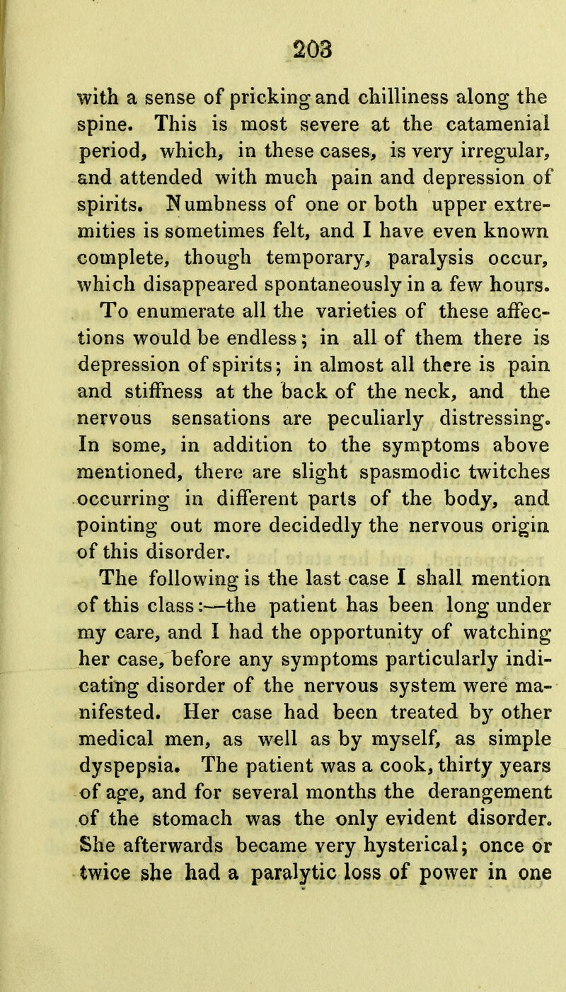 with a sense of pricking and chilliness along the spine. This is most severe at the catamenial period, which, in these cases, is very irregular, and attended with much pain and depression of spirits. Numbness of one or both upper extre- mities is sometimes felt, and I have even known complete, though temporary, paralysis occur, which disappeared spontaneously in a few hours. To enumerate all the varieties of these affec- tions would be endless; in all of them there is depression of spirits; in almost all there is pain and stiffness at the back of the neck, and the nervous sensations are peculiarly distressing. In some, in addition to the symptoms above mentioned, there are slight spasmodic twitches occurring in different parts of the body, and pointing out more decidedly the nervous origin of this disorder. The following is the last case I shall mention of this class:—the patient has been long under my care, and I had the opportunity of watching her case, before any symptoms particularly indi- cating disorder of the nervous system were ma- nifested. Her case had been treated by other medical men, as well as by myself, as simple dyspepsia. The patient was a cook, thirty years of age, and for several months the derangement of the stomach was the only evident disorder. She afterwards became very hysterical; once or twice she had a paralytic loss of power in one