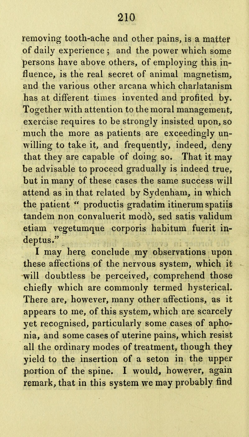 removing tooth-ache and other pains, is a mattel* of daily experience ; and the power which some persons have above others, of employing this in- fluence, is the real secret of animal magnetism, and the various other arcana which charlatanism has at different times invented and profited by. Together w^ith attention to the moral management, exercise requires to be strongly insisted upon, sO much the more as patients are exceedingly un- willing to take it, and frequently, indeed, deny that they are capable of doing so. That it may be advisable to proceed gradually is indeed true, but in many of these cases the same success will attend as in that related by Sydenham, in which the patient  productis gradatim itinerum spatiis tandem non convaluerit mod5, sed satis validum etiam vegetumque corporis habitum fuerit in- deptus. I may here, conclude my observations upon these affections of the nervous system, which it will doubtless be perceived, comprehend those chiefly which are commonly termed hysterical. There are, however, many other affections, as it appears to me, of this system, which are scarcely yet recognised, particularly some cases of apho- nia, and some cases of uterine pains, which resist all the ordinary modes of treatment, though they yield to the insertion of a seton in the upper portion of the spine. I would, however, again remark, that in this system we may probably find