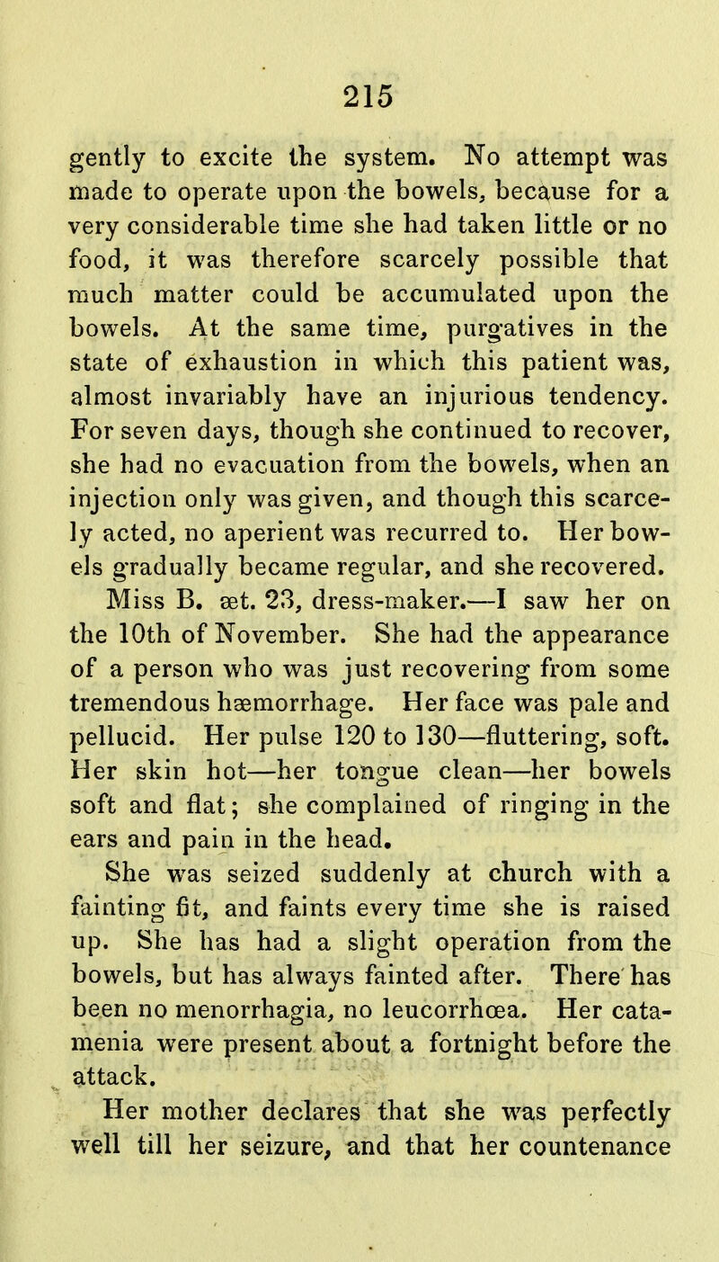 gently to excite the system. No attempt was made to operate upon the bowels, because for a very considerable time she had taken little or no food, it was therefore scarcely possible that much matter could be accumulated upon the bowels. At the same time, purgatives in the state of exhaustion in which this patient was, almost invariably have an injurious tendency. For seven days, though she continued to recover, she had no evacuation from the bowels, when an injection only was given, and though this scarce- ly acted, no aperient was recurred to. Her bow- els gradually became regular, and she recovered. Miss B. set. 23, dress-maker.—I saw her on the 10th of November. She had the appearance of a person who was just recovering from some tremendous hsemorrhage. Her face was pale and pellucid. Her pulse 120 to 130—fluttering, soft. Her skin hot—her tongue clean—her bowels soft and flat; she complained of ringing in the ears and pain in the head. She was seized suddenly at church with a fainting fit, and faints every time she is raised up. She has had a slight operation from the bowels, but has always fainted after. There has been no menorrhagia, no leucorrhcea. Her cata- menia were present about a fortnight before the attack. Her mother declares that she was perfectly well till her seizure, and that her countenance