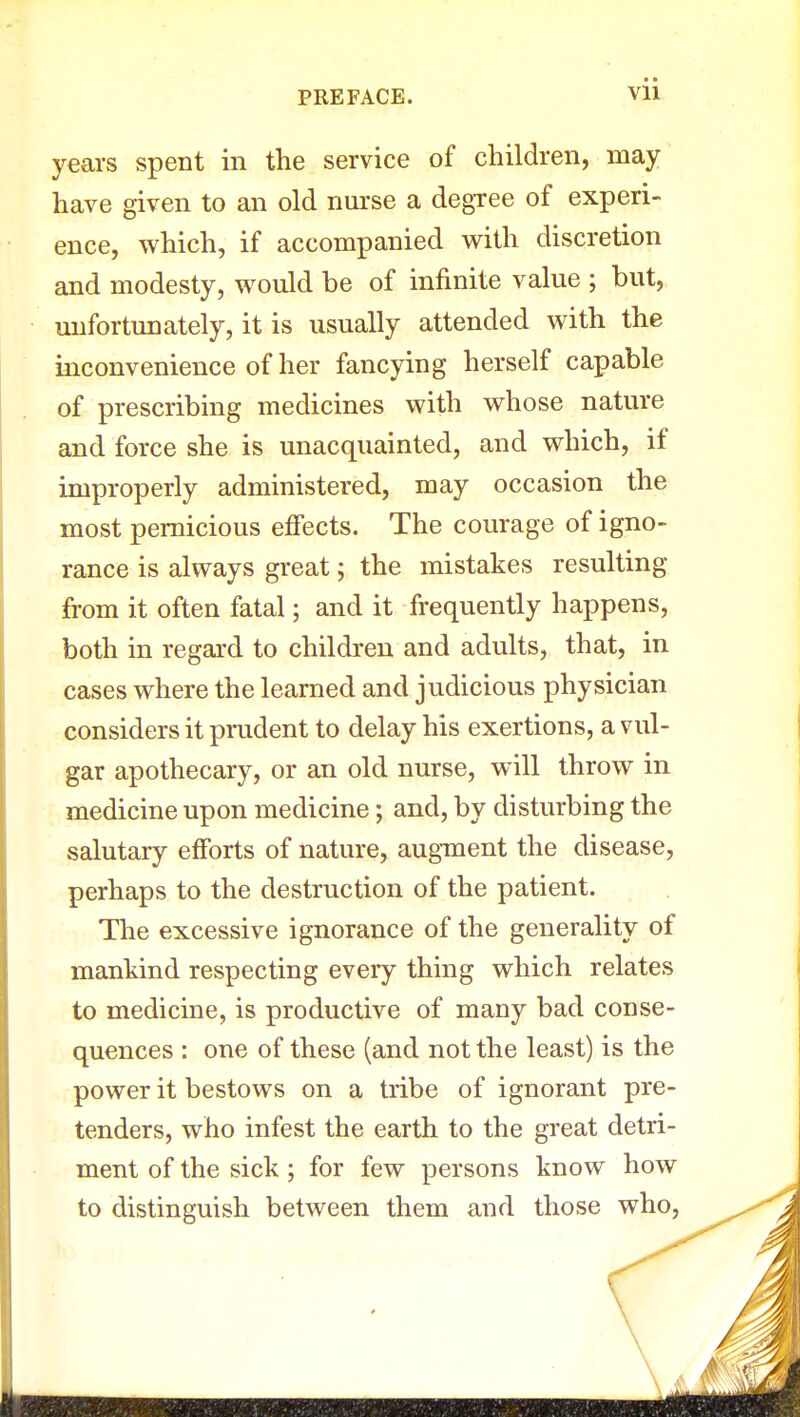 Vll years spent in the service of children, may have given to an old nurse a degree of experi- ence, which, if accompanied with discretion and modesty, would be of infinite value ; but, unfortunately, it is usually attended with the inconvenience of her fancying herself capable of prescribing medicines with whose nature and force she is unacquainted, and which, if improperly administered, may occasion the most pernicious effects. The courage of igno- rance is always great; the mistakes resulting from it often fatal; and it frequently happens, both in regard to children and adults, that, in cases where the learned and judicious physician considers it prudent to delay his exertions, a vul- gar apothecary, or an old nurse, will throw in medicine upon medicine; and, by disturbing the salutary efforts of nature, augment the disease, perhaps to the destruction of the patient. The excessive ignorance of the generality of mankind respecting every thing which relates to medicine, is productive of many bad conse- quences : one of these (and not the least) is the power it bestows on a tribe of ignorant pre- tenders, who infest the earth to the great detri- ment of the sick; for few persons know how to distinguish between them and those who,