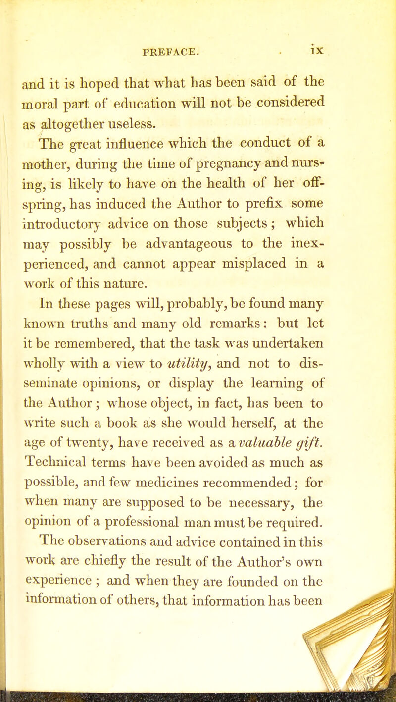 and it is hoped that what has been said of the moral part of education will not be considered as altogether useless. The great influence which the conduct of a mother, during the time of pregnancy and nurs- ing, is likely to have on the health of her off- spring, has induced the Author to prefix some introductory advice on those subjects ; which may possibly be advantageous to the inex- perienced, and cannot appear misplaced in a work of this nature. In these pages will, probably, be found many known truths and many old remarks: but let it be remembered, that the task was undertaken wholly with a view to utility, and not to dis- seminate opinions, or display the learning of the Author; whose object, in fact, has been to write such a book as she would herself, at the age of twenty, have received as a valuable gift. Technical terms have been avoided as much as possible, and few medicines recommended; for when many are supposed to be necessary, the opinion of a professional man must be required. The observations and advice contained in this work are chiefly the result of the Author's own experience ; and when they are founded on the information of others, that information has been