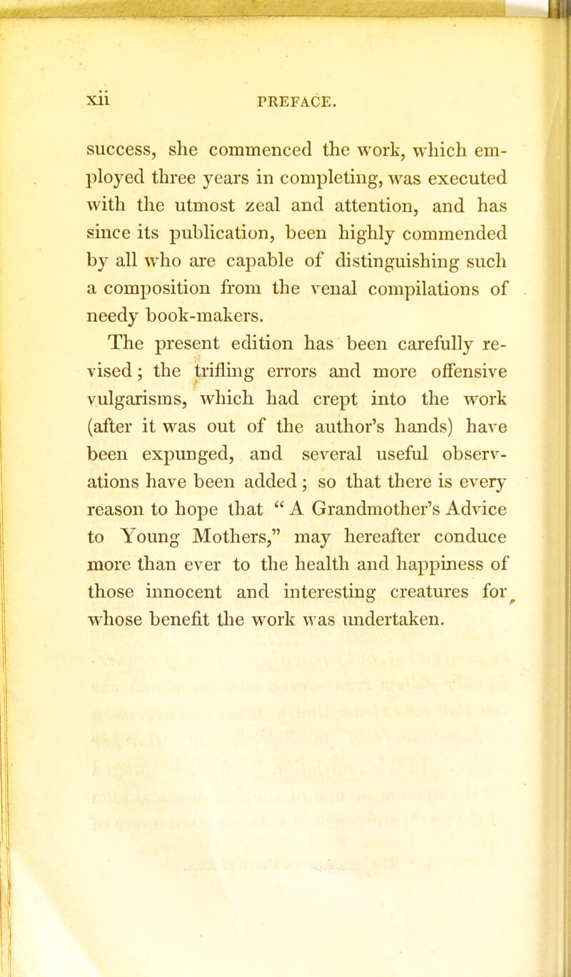 success, she commenced the work, which em- ployed three years in completing, was executed with the utmost zeal and attention, and has since its publication, been highly commended by all who are capable of distinguishing such a composition from the venal compilations of needy book-makers. The present edition has been carefully re- vised ; the trifling errors and more offensive vulgarisms, which had crept into the work (after it was out of the author's hands) have been expunged, and several useful observ- ations have been added ; so that there is every reason to hope that  A Grandmother's Advice to Young Mothers, may hereafter conduce more than ever to the health and happiness of those innocent and interesting creatures for^ whose benefit the work was undertaken.