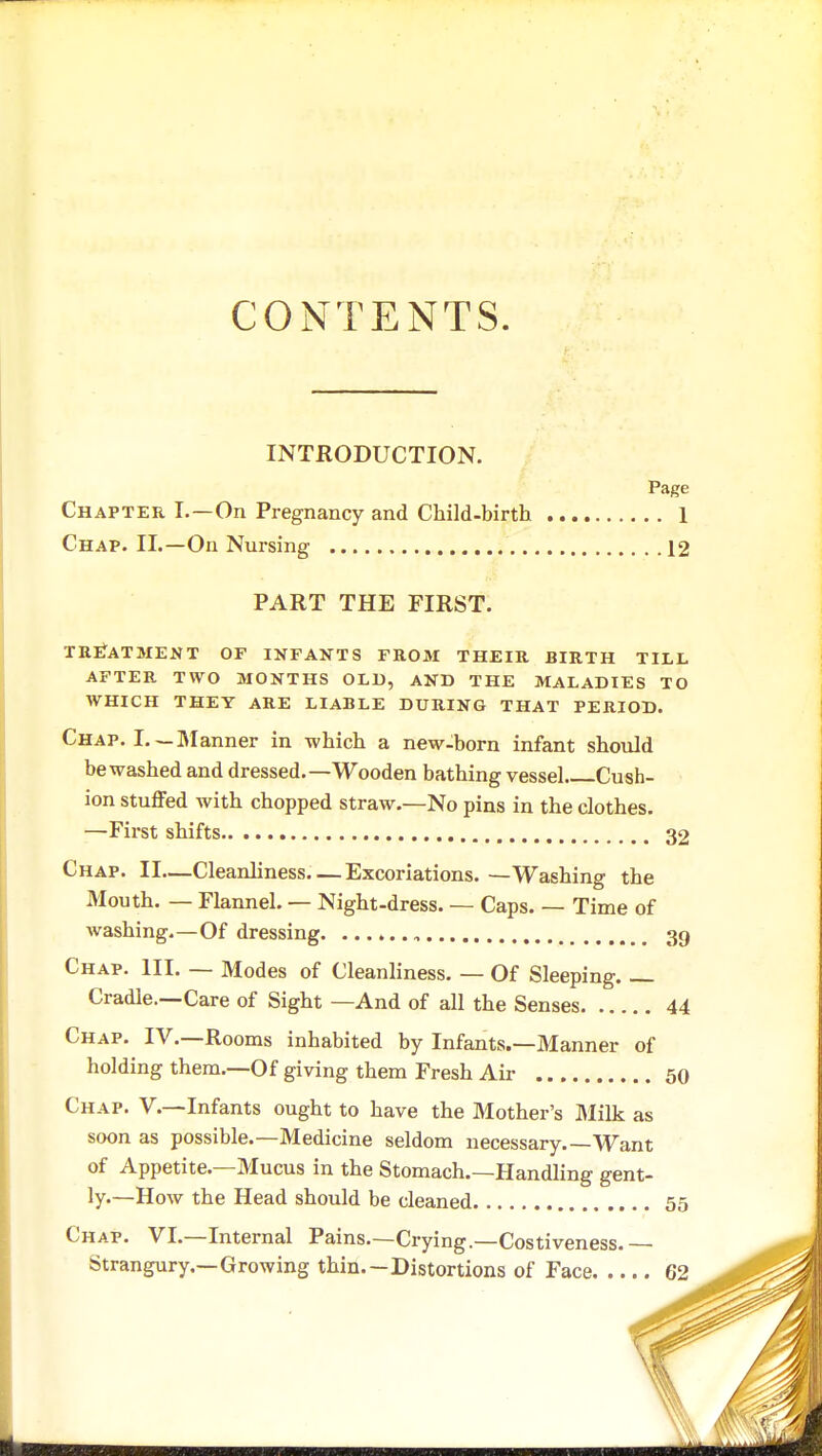CONTENTS. INTRODUCTION. Page Chapter I.—On Pregnancy and Child-birth 1 Chap. II.—On Nursing 12 PART THE FIRST. TREATMENT OF INFANTS FROM THEIR BIRTH TILL AFTER TWO MONTHS OLD, AND THE MALADIES TO WHICH THEY ARE LIABLE DURING THAT PERIOD. Chap. I. —Manner in which a new-born infant should be washed and dressed.—Wooden bathing vessel Cush- ion stuffed with chopped straw.—No pins in the clothes. —First shifts 32 Chap. II—Cleanliness Excoriations. —Washing the Mouth. — Flannel. — Night-dress. — Caps. — Time of washing.—Of dressing , 39 Chap. III. — Modes of Cleanliness. — Of Sleeping. — Cradle.—Care of Sight —And of all the Senses 44 Chap. IV.—Rooms inhabited by Infants.—Manner of holding them.—Of giving them Fresh Air 50 Chap. V.—Infants ought to have the Mother's Milk as soon as possible.—Medicine seldom necessary Want of Appetite.—Mucus in the Stomach.—Handling gent- ly.—How the Head should be cleaned 55 Chap. VI.—Internal Pains.—Crying.—Costiveness. — Strangury.—Growing thin. —Distortions of Face 62