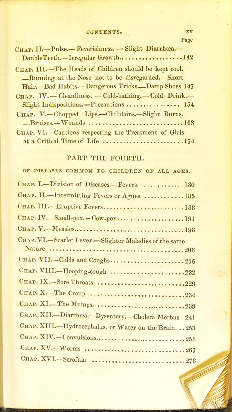 Page Chap. II.— Pulse.— Feverishness. — Slight Diarrhoea.— DoubleTeeth.—Irregular Growth 142 Chap. III.—The Heads of Children should be kept cool. Running at the Nose not to be disregarded.—Short Hair.—Bad Habits.—Dangerous Tricks.—Damp Shoes 147 Chap. IV.— Cleanliness. — Cold-bathing. — Cold Drink.— Slight Indispositions.—Precautions 154 Chap. V.— Chopped Lips.—Chilblains.—Slight Burns. —Bruises.—Wounds 163 Chap. VI.—Cautions respecting the Treatment of Girls at a Critical Time of Life 174 PART THE FOURTH. OF DISEASES COMMON TO CHILDREN OF ALL AGES. Chap. I.—Division of Diseases.—Fevers 180 Chap. II.—Intermitting Fevers or Agues 185 Chap. III.—Eruptive Fevers 188 Chap. IV—Small-pox. — Cow-pox 191 Chap. V.—Measles , 198 Chap. VI.—Scarlet Fever.—Slighter Maladies of the same Nature ... ^ 208 Chap. VII.—Colds and Coughs 216 Chap. VIII.—Hooping-cough 222 Chap. IX.—Sore Throats 229 Chap. X.—The Croup 234 Chap. XI—The Mumps 239 Chap. XII.—Diarrhoea.—Dysentery.—Cholera Morbus 241 Chap. XIII.—Hydrocephalus, or Water on the Brain . .253 Chap. XIV.—Convulsions 258 Chap. XV.—Worms , 267 Chap. XVI.-Scrofula , 278