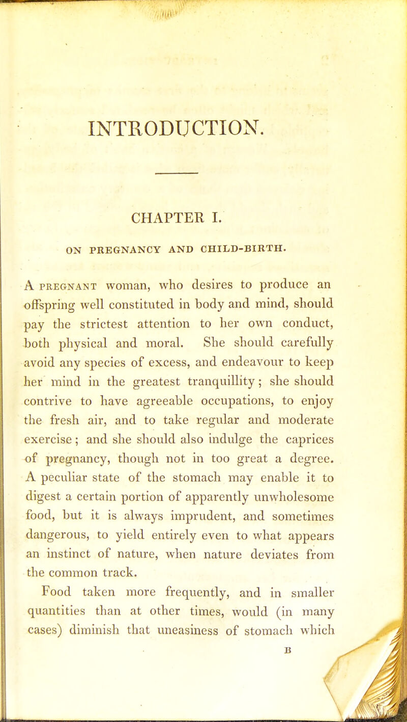 INTRODUCTION. CHAPTER I. ON PREGNANCY AND CHILD-BIRTH. A pregnant woman, who desires to produce an offspring well constituted in body and mind, should pay the strictest attention to her own conduct, both physical and moral. She should carefully avoid any species of excess, and endeavour to keep her mind in the greatest tranquillity; she should contrive to have agreeable occupations, to enjoy the fresh air, and to take regular and moderate exercise; and she should also indulge the caprices of pregnancy, though not in too great a degree. A peculiar state of the stomach may enable it to digest a certain portion of apparently unwholesome food, but it is always imprudent, and sometimes dangerous, to yield entirely even to what appears an instinct of nature, when nature deviates from the common track. Food taken more frequently, and in smaller quantities than at other times, would (in many cases) diminish that uneasiness of stomach which B