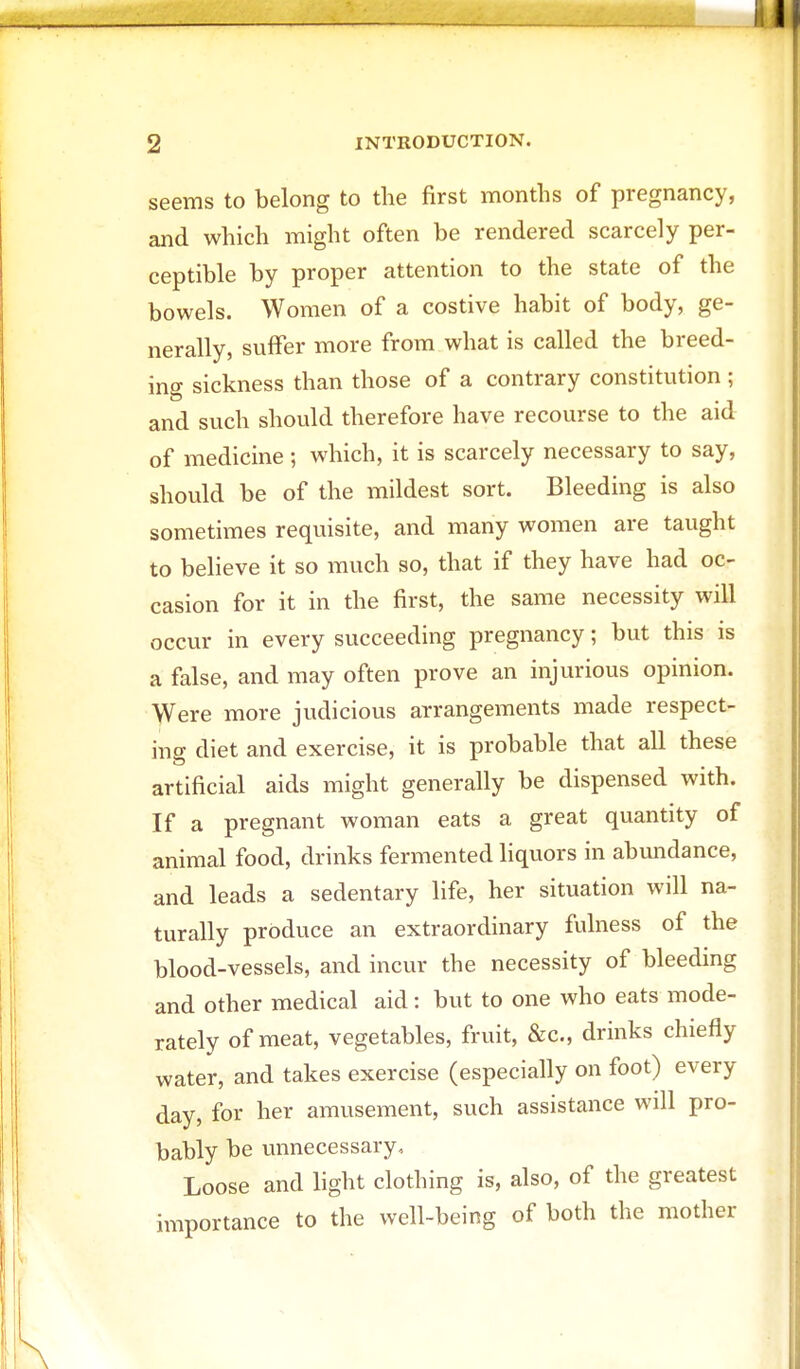 seems to belong to the first months of pregnancy, and which might often be rendered scarcely per- ceptible by proper attention to the state of the bowels. Women of a costive habit of body, ge- nerally, suffer more from what is called the breed- ing sickness than those of a contrary constitution ; and such should therefore have recourse to the aid of medicine ; which, it is scarcely necessary to say, should be of the mildest sort. Bleeding is also sometimes requisite, and many women are taught to believe it so much so, that if they have had oc- casion for it in the first, the same necessity will occur in every succeeding pregnancy; but this is a false, and may often prove an injurious opinion. Were more judicious arrangements made respect- ing diet and exercise, it is probable that all these artificial aids might generally be dispensed with. If a pregnant woman eats a great quantity of animal food, drinks fermented liquors in abundance, and leads a sedentary life, her situation will na- turally produce an extraordinary fulness of the blood-vessels, and incur the necessity of bleeding and other medical aid: but to one who eats mode- rately of meat, vegetables, fruit, &c, drinks chiefly water, and takes exercise (especially on foot) every day, for her amusement, such assistance will pro- bably be unnecessary-. Loose and light clothing is, also, of the greatest importance to the well-being of both the mother