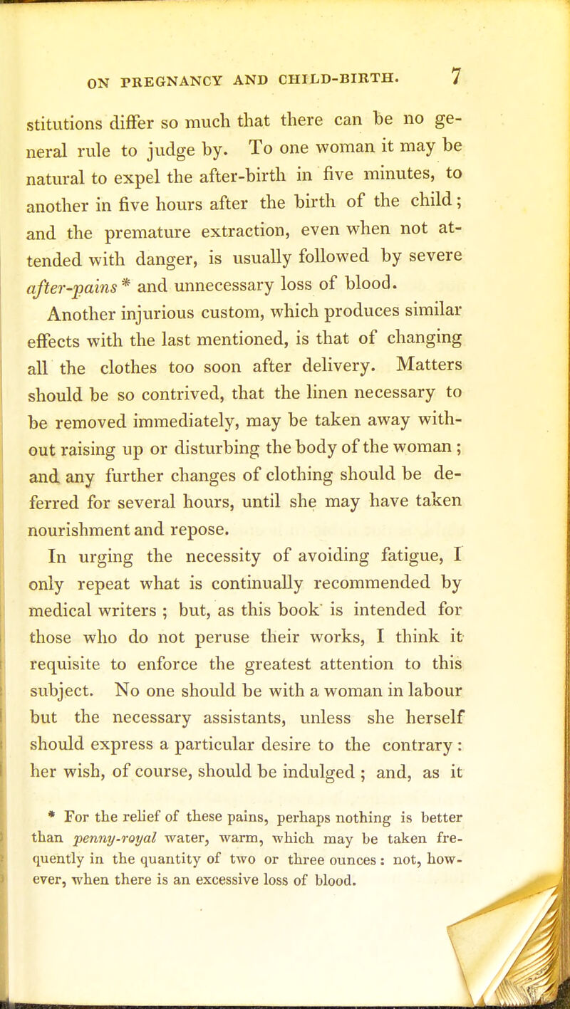 stitutions differ so much that there can he no ge- neral rule to judge hy. To one woman it may be natural to expel the after-birth in five minutes, to another in five hours after the birth of the child; and the premature extraction, even when not at- tended with danger, is usually followed by severe after-pains* and unnecessary loss of blood. Another injurious custom, which produces similar effects with the last mentioned, is that of changing all the clothes too soon after delivery. Matters should be so contrived, that the linen necessary to be removed immediately, may be taken away with- out raising up or disturbing the body of the woman ; and any further changes of clothing should be de- ferred for several hours, until she may have taken nourishment and repose. In urging the necessity of avoiding fatigue, I only repeat what is continually recommended by medical writers ; but, as this book' is intended for those who do not peruse their works, I think it- requisite to enforce the greatest attention to this subject. No one should be with a woman in labour but the necessary assistants, unless she herself should express a particular desire to the contrary : her wish, of course, should be indulged ; and, as it * For the relief of these pains, perhaps nothing is better than penny-royal water, warm, which may be taken fre- quently in the quantity of two or three ounces: not, how- ever, when there is an excessive loss of blood.