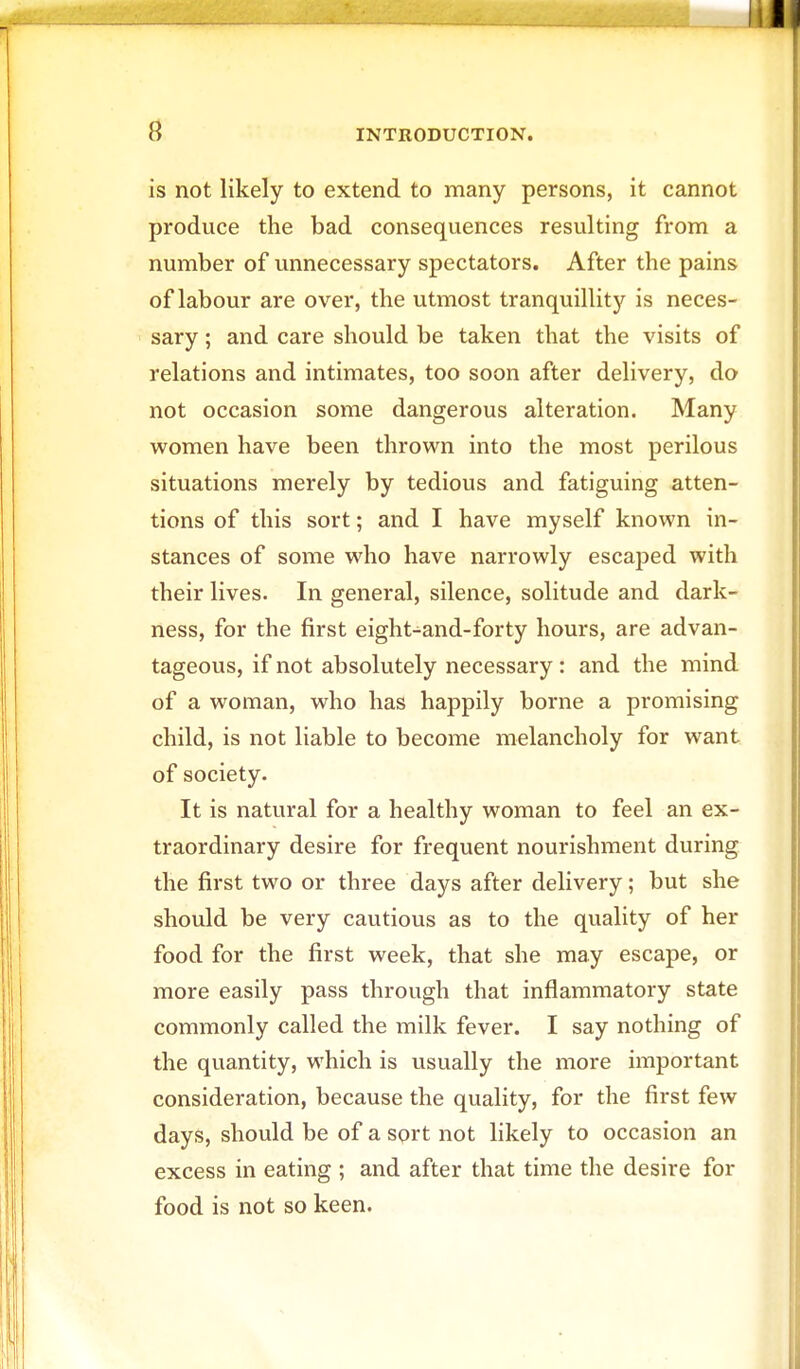 is not likely to extend to many persons, it cannot produce the bad consequences resulting from a number of unnecessary spectators. After the pains of labour are over, the utmost tranquillity is neces- sary ; and care should be taken that the visits of relations and intimates, too soon after delivery, do not occasion some dangerous alteration. Many women have been thrown into the most perilous situations merely by tedious and fatiguing atten- tions of this sort; and I have myself known in- stances of some who have narrowly escaped with their lives. In general, silence, solitude and dark- ness, for the first eight-and-forty hours, are advan- tageous, if not absolutely necessary : and the mind of a woman, who has happily borne a promising child, is not liable to become melancholy for want of society. It is natural for a healthy woman to feel an ex- traordinary desire for frequent nourishment during the first two or three days after delivery; but she should be very cautious as to the quality of her food for the first week, that she may escape, or more easily pass through that inflammatory state commonly called the milk fever. I say nothing of the quantity, which is usually the more important consideration, because the quality, for the first few days, should be of a sort not likely to occasion an excess in eating ; and after that time the desire for food is not so keen.