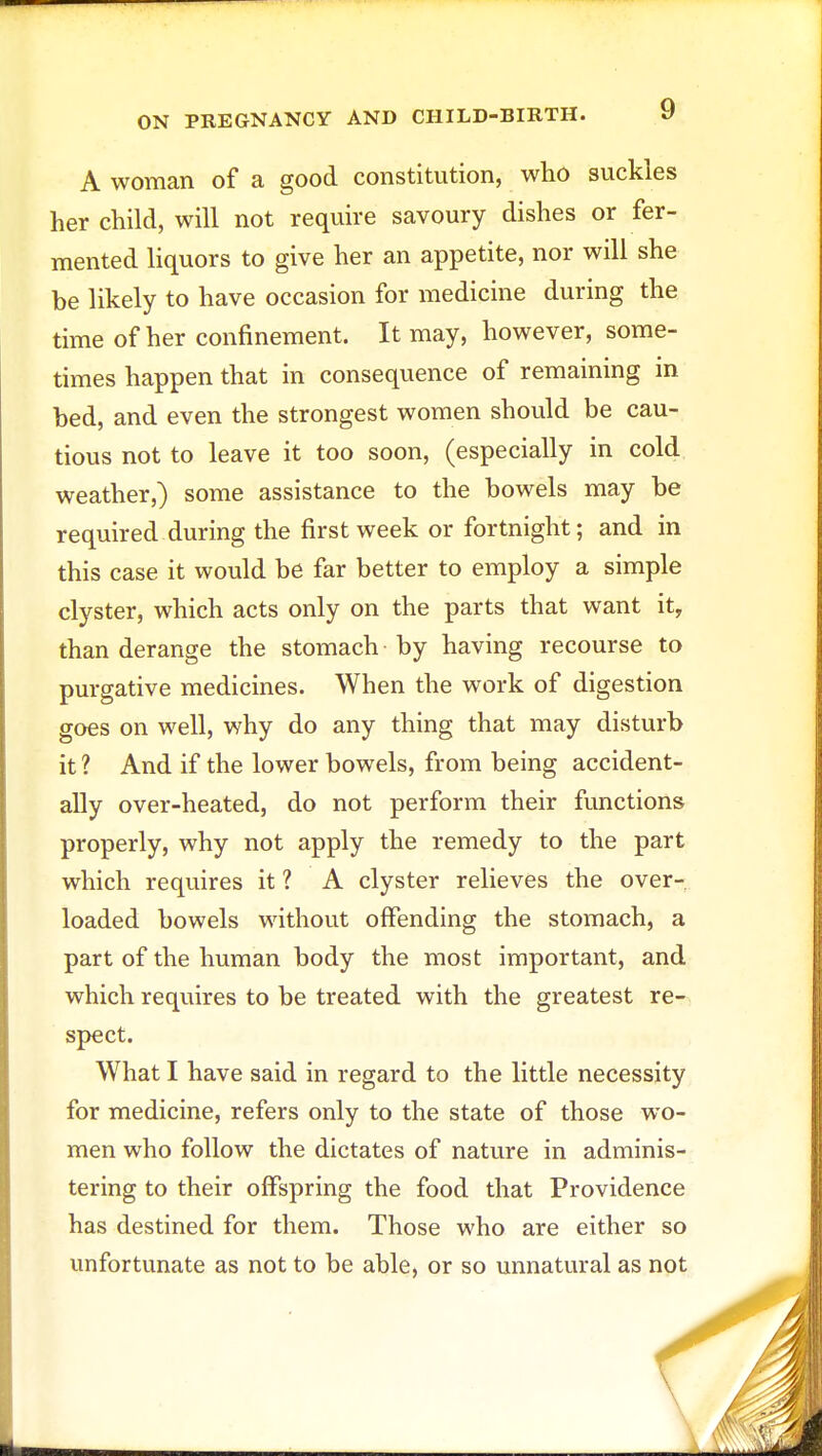 A woman of a good constitution, who suckles her child, will not require savoury dishes or fer- mented liquors to give her an appetite, nor will she be likely to have occasion for medicine during the time of her confinement. It may, however, some- times happen that in consequence of remaining in bed, and even the strongest women should be cau- tious not to leave it too soon, (especially in cold weather,) some assistance to the bowels may be required during the first week or fortnight; and in this case it would be far better to employ a simple clyster, which acts only on the parts that want it, than derange the stomach by having recourse to purgative medicines. When the work of digestion goes on well, why do any thing that may disturb it ? And if the lower bowels, from being accident- ally over-heated, do not perform their functions properly, why not apply the remedy to the part which requires it ? A clyster relieves the over- loaded bowels without offending the stomach, a part of the human body the most important, and which requires to be treated with the greatest re- spect. What I have said in regard to the little necessity for medicine, refers only to the state of those wo- men who follow the dictates of nature in adminis- tering to their offspring the food that Providence has destined for them. Those who are either so unfortunate as not to be able, or so unnatural as not