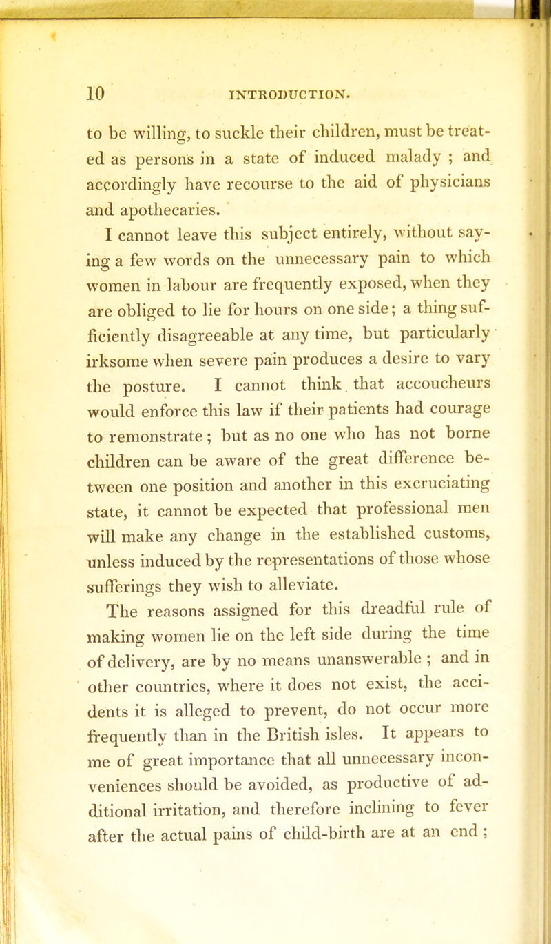 to be willing, to suckle their children, must be treat- ed as persons in a state of induced malady ; and accordingly have recourse to the aid of physicians and apothecaries. I cannot leave this subject entirely, without say- ing a few words on the unnecessary pain to which women in labour are frequently exposed, when they are obliged to lie for hours on one side; a thing suf- ficiently disagreeable at any time, but particularly irksome when severe pain produces a desire to vary the posture. I cannot think that accoucheurs would enforce this law if their patients had courage to remonstrate; but as no one who has not borne children can be aware of the great difference be- tween one position and another in this excruciating state, it cannot be expected that professional men will make any change in the established customs, unless induced by the representations of those whose sufferings they wish to alleviate. The reasons assigned for this dreadful rule of making women lie on the left side during the time of delivery, are by no means unanswerable ; and in other countries, where it does not exist, the acci- dents it is alleged to prevent, do not occur more frequently than in the British isles. It appears to me of great importance that all unnecessary incon- veniences should be avoided, as productive of ad- ditional irritation, and therefore inclining to fever after the actual pains of child-birth are at an end ;