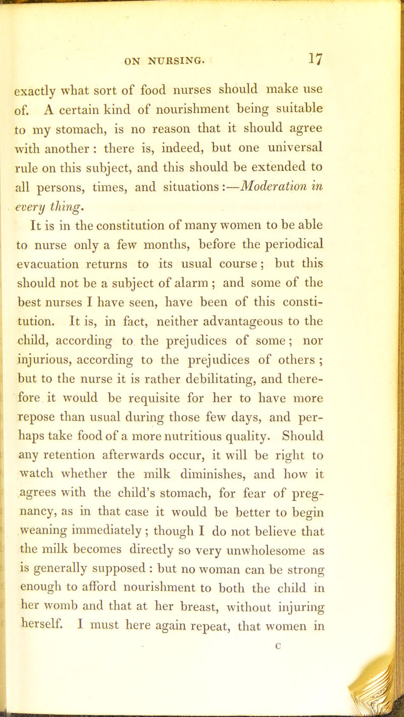 exactly what sort of food nurses should make use of. A certain kind of nourishment being suitable to my stomach, is no reason that it should agree with another: there is, indeed, but one universal rule on this subject, and this should be extended to all persons, times, and situations:—Moderation in every thing. It is in the constitution of many women to be able to nurse only a few months, before the periodical evacuation returns to its usual course; but this should not be a subject of alarm ; and some of the best nurses I have seen, have been of this consti- tution. It is, in fact, neither advantageous to the child, according to the prejudices of some; nor injurious, according to the prejudices of others ; but to the nurse it is rather debilitating, and there- fore it would be requisite for her to have more repose than usual during those few days, and per- haps take food of a more nutritious quality. Should any retention afterwards occur, it will be right to watch whether the milk diminishes, and how it agrees with the child's stomach, for fear of preg- nancy, as in that case it would be better to begin weaning immediately; though I do not believe that the milk becomes directly so very unwholesome as is generally supposed : but no woman can be strong enough to afford nourishment to both the child in her womb and that at her breast, without injuring herself. I must here again repeat, that women in