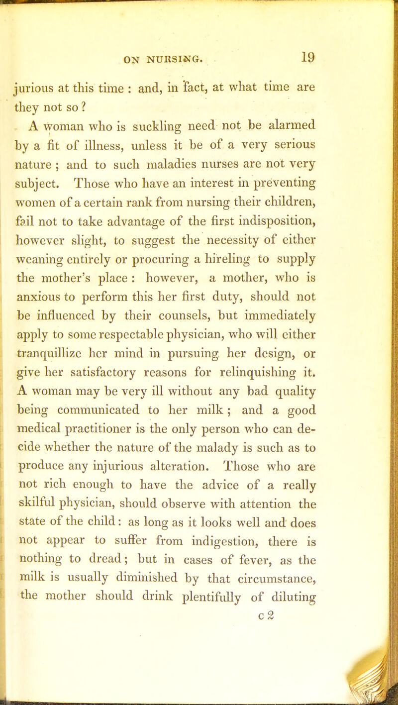 jurious at this time : and, in 'fact, at what time are they not so ? A woman who is suckling need not be alarmed by a fit of illness, unless it be of a very serious nature ; and to such maladies nurses are not very subject. Those who have an interest in preventing women of a certain rank from nursing their children, fail not to take advantage of the first indisposition, however slight, to suggest the necessity of either weaning entirely or procuring a hireling to supply the mother's place : however, a mother, who is anxious to perform this her first duty, should not be influenced by their counsels, but immediately apply to some respectable physician, who will either tranquillize her mind in pursuing her design, or give her satisfactory reasons for relinquishing it. A woman may be very ill without any bad quality being communicated to her milk; and a good medical practitioner is the only person who can de- cide whether the nature of the malady is such as to produce any injurious alteration. Those who are not rich enough to have the advice of a really skilful physician, should observe with attention the state of the child: as long as it looks well and does not appear to suffer from indigestion, there is nothing to dread; but in cases of fever, as the milk is usually diminished by that circumstance, the mother should drink plentifully of diluting c2