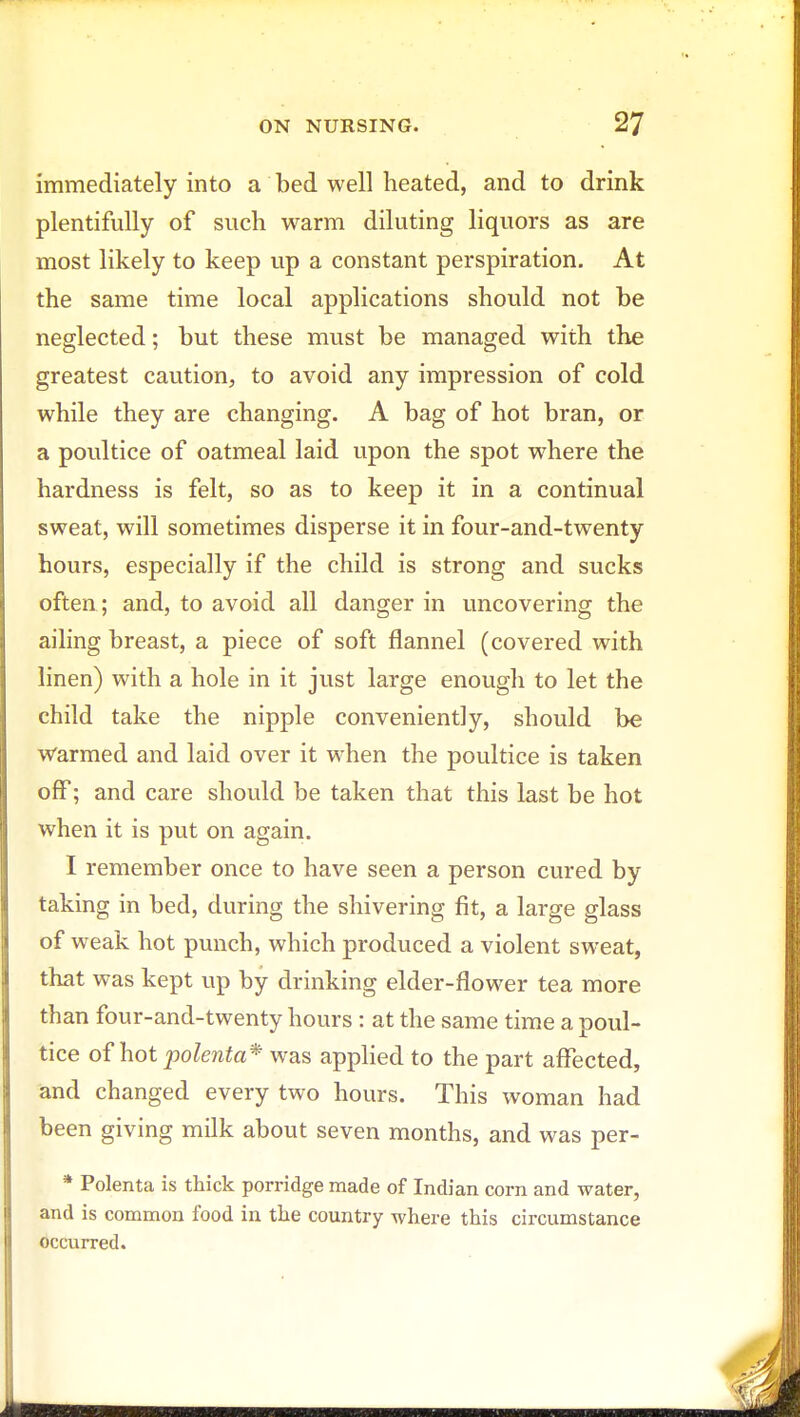 immediately into a bed well heated, and to drink plentifully of such warm diluting liquors as are most likely to keep up a constant perspiration. At the same time local applications should not be neglected; but these must be managed with the greatest caution, to avoid any impression of cold while they are changing. A bag of hot bran, or a poultice of oatmeal laid upon the spot where the hardness is felt, so as to keep it in a continual sweat, will sometimes disperse it in four-and-twenty hours, especially if the child is strong and sucks often ; and, to avoid all danger in uncovering the ailing breast, a piece of soft flannel (covered with linen) with a hole in it just large enough to let the child take the nipple conveniently, should be Warmed and laid over it when the poultice is taken off; and care should be taken that this last be hot when it is put on again. I remember once to have seen a person cured by taking in bed, during the shivering fit, a large glass of weak hot punch, which produced a violent sweat, that was kept up by drinking elder-flower tea more than four-and-twenty hours : at the same time a poul- tice of hot polenta* was applied to the part affected, and changed every two hours. This woman had been giving milk about seven months, and was per- * Polenta is thick porridge made of Indian corn and water, and is common food in the country where this circumstance occurred.