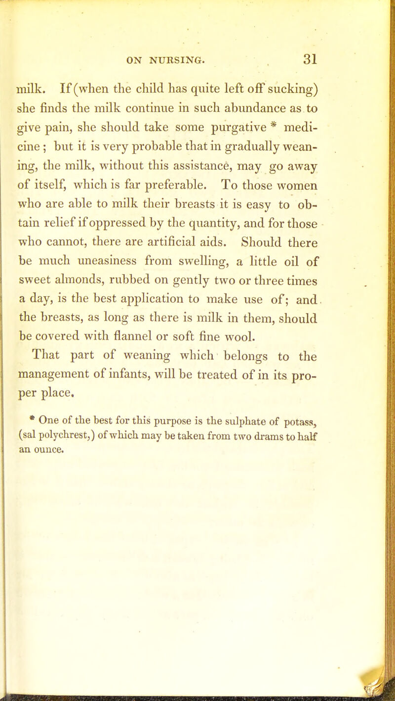 milk. If (when the child has quite left off sucking) she finds the milk continue in such abundance as to give pain, she should take some purgative * medi- cine ; but it is very probable that in gradually wean- ing, the milk, without this assistance, may go away of itself, which is far preferable. To those women who are able to milk their breasts it is easy to ob- tain relief if oppressed by the quantity, and for those who cannot, there are artificial aids. Should there be much uneasiness from swelling, a little oil of sweet almonds, rubbed on gently two or three times a day, is the best application to make use of; and. the breasts, as long as there is milk in them, should be covered with flannel or soft fine wool. That part of weaning which belongs to the management of infants, will be treated of in its pro- per place. * One of the best for this purpose is the sulphate of potass, (sal polychrest,) of which may be taken from two drams to half an ounce.