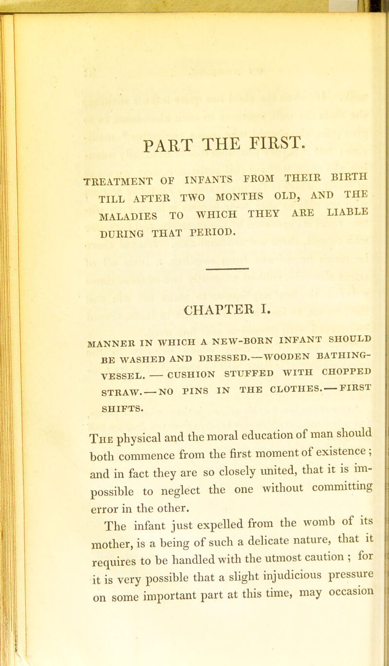 PART THE FIRST. TREATMENT OF INFANTS FROM THEIR BIRTH TILL AFTER TWO MONTHS OLD, AND THE MALADIES TO WHICH THEY ARE LIABLE DURING THAT PERIOD. CHAPTER I. MANNER IN WHICH A NEW-BORN INFANT SHOULD BE WASHED AND DRESSED.—WOODEN BATHING- VESSEL. CUSHION STUFFED WITH CHOPPED STRAW. —NO PINS IN THE CLOTHES.—FIRST SHIFTS. The physical and the moral education of man should both commence from the first moment of existence ; and in fact they are so closely united, that it is im- possible to neglect the one without committing error in the other. The infant just expelled from the womb of its mother, is a being of such a delicate nature, that it requires to be handled with the utmost caution ; for it is very possible that a slight injudicious pressure on some important part at this time, may occasion