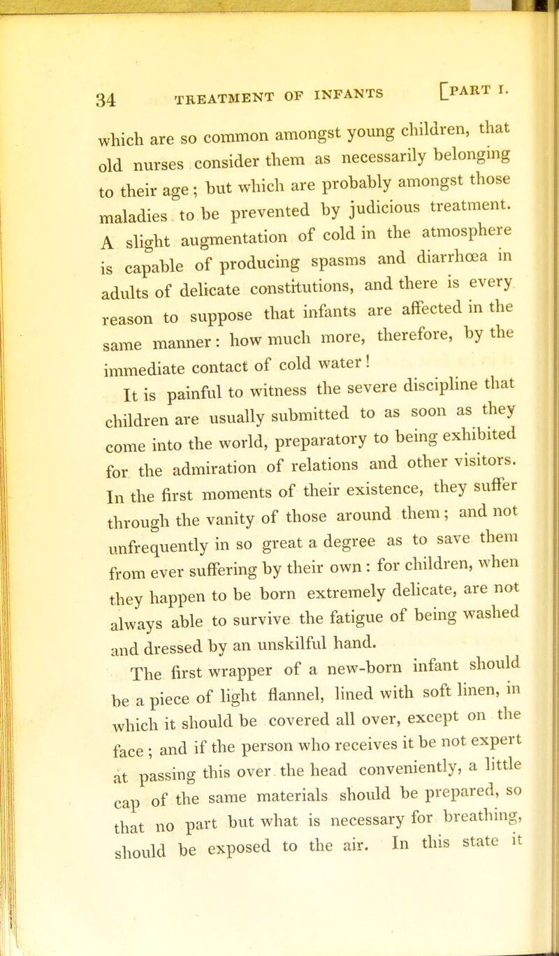 34 TREATMENT OF INFANTS [PART I. which are so common amongst young children, that old nurses consider them as necessarily belonging to their age; but which are probably amongst those maladies to be prevented by judicious treatment. A slight augmentation of cold in the atmosphere is capable of producing spasms and diarrhoea m adults of delicate constitutions, and there is every reason to suppose that infants are affected in the same manner: how much more, therefore, by the immediate contact of cold water! It is painful to witness the severe discipline that children are usually submitted to as soon as they come into the world, preparatory to being exhibited for the admiration of relations and other visitors. In the first moments of their existence, they suffer through the vanity of those around them; and not unfrequently in so great a degree as to save them from ever suffering by their own: for children, when they happen to be born extremely delicate, are not always able to survive the fatigue of being washed and dressed by an unskilful hand. The first wrapper of a new-born infant should be a piece of light flannel, lined with soft linen, in which it should be covered all over, except on the face ; and if the person who receives it be not expert at passing this over the head conveniently, a little cap of the same materials should be prepared, so that no part but what is necessary for breathing, should be exposed to the air. In this state it