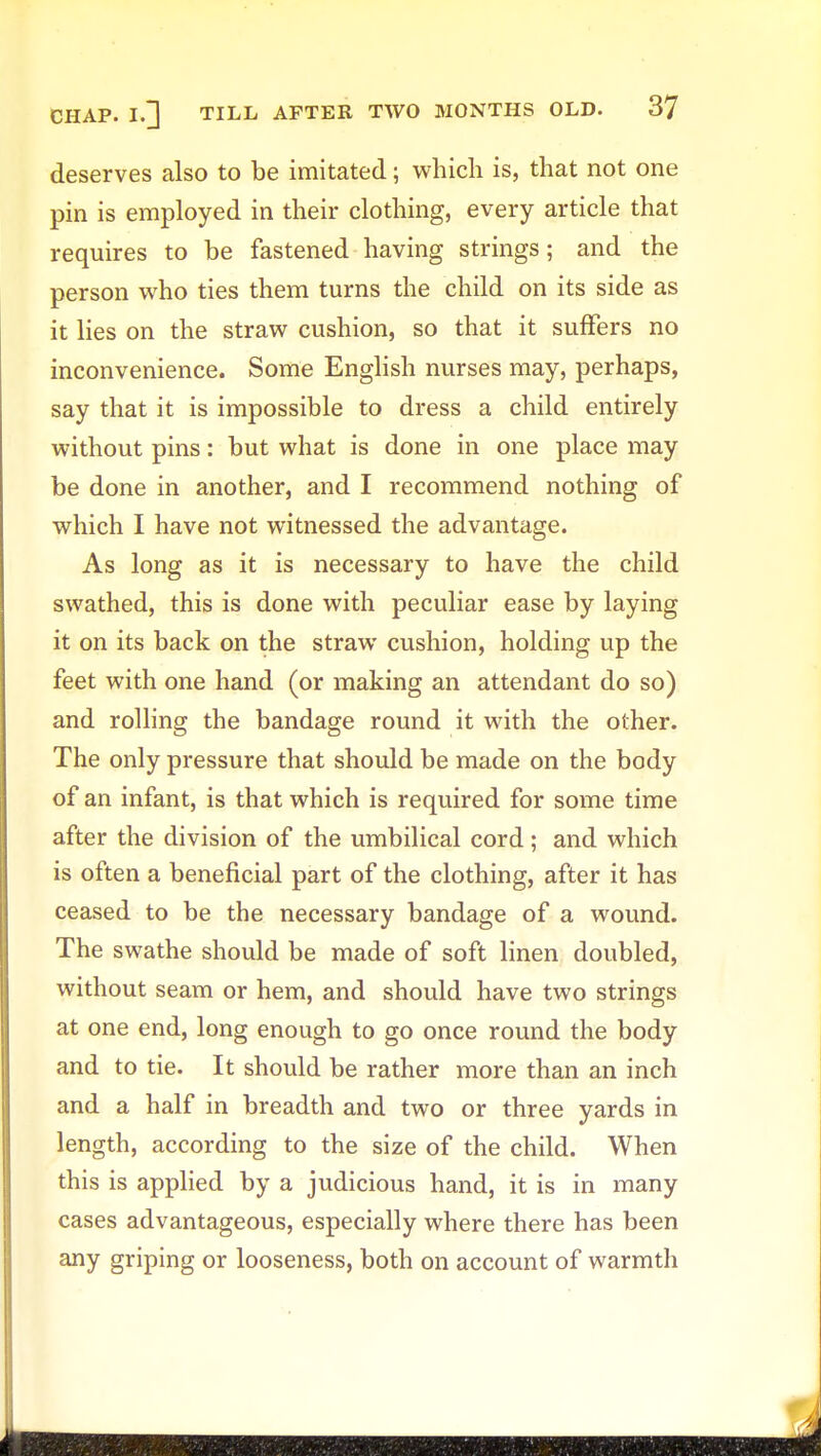 deserves also to be imitated; which is, that not one pin is employed in their clothing, every article that requires to be fastened having strings; and the person who ties them turns the child on its side as it lies on the straw cushion, so that it suffers no inconvenience. Some English nurses may, perhaps, say that it is impossible to dress a child entirely without pins: but what is done in one place may be done in another, and I recommend nothing of which I have not witnessed the advantage. As long as it is necessary to have the child swathed, this is done with peculiar ease by laying it on its back on the straw cushion, holding up the feet with one hand (or making an attendant do so) and rolling the bandage round it with the other. The only pressure that should be made on the body of an infant, is that which is required for some time after the division of the umbilical cord; and which is often a beneficial part of the clothing, after it has ceased to be the necessary bandage of a wound. The swathe should be made of soft linen doubled, without seam or hem, and should have two strings at one end, long enough to go once round the body and to tie. It should be rather more than an inch and a half in breadth and two or three yards in length, according to the size of the child. When this is applied by a judicious hand, it is in many cases advantageous, especially where there has been any griping or looseness, both on account of warmth