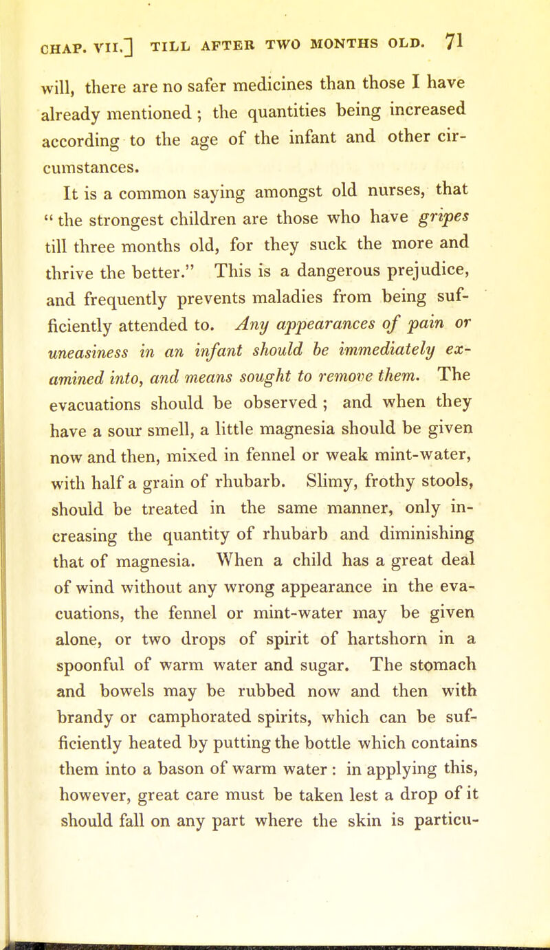 will, there are no safer medicines than those I have already mentioned ; the quantities being increased according to the age of the infant and other cir- cumstances. It is a common saying amongst old nurses, that  the strongest children are those who have gripes till three months old, for they suck the more and thrive the better. This is a dangerous prejudice, and frequently prevents maladies from being suf- ficiently attended to. Any appearances of pain or uneasiness in an infant should be immediately ex- amined into, and means sought to remove them. The evacuations should be observed ; and when they have a sour smell, a little magnesia should be given now and then, mixed in fennel or weak mint-water, with half a grain of rhubarb. Slimy, frothy stools, should be treated in the same manner, only in- creasing the quantity of rhubarb and diminishing that of magnesia. When a child has a great deal of wind without any wrong appearance in the eva- cuations, the fennel or mint-water may be given alone, or two drops of spirit of hartshorn in a spoonful of warm water and sugar. The stomach and bowels may be rubbed now and then with brandy or camphorated spirits, which can be suf- ficiently heated by putting the bottle which contains them into a bason of warm water : in applying this, however, great care must be taken lest a drop of it should fall on any part where the skin is particu-