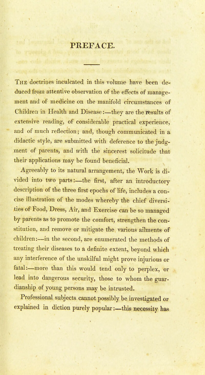 PREFACE. The doctrines inculcated in this volume have been de- duced from attentive observation of the effects of manage- ment and of medicine on the manifold circumstances of Children in Health and Disease:—they are the results of extensive reading, of considerable practical experience, and of much reflection; and, though communicated in a didactic style, are submitted with deference to the judg- ment of parents, and with the sincerest solicitude that their applications may be found beneficial. Agreeably to its natural arrangement, the Work is di- vided into two parts:—the first, after an introductory description of the three first epochs of life, includes a con- cise illustration of the modes whereby the chief diversi- ties of Food, Dress, Air, and Exercise can be so managed by parents as to promote the comfort, strengthen the con- stitution, and remove or mitigate the various ailments of children:—in the second, are enumerated the methods of treating then- diseases to a definite extent, beyond which any interference of the unskilful might prove injurious or fatal:—more than this would tend only to perplex, or lead into dangerous security, those to whom the guar- dianship of young persons may be intrusted. Professional subjects cannot possibly be investigated or explained in diction purely popular:—this necessity has