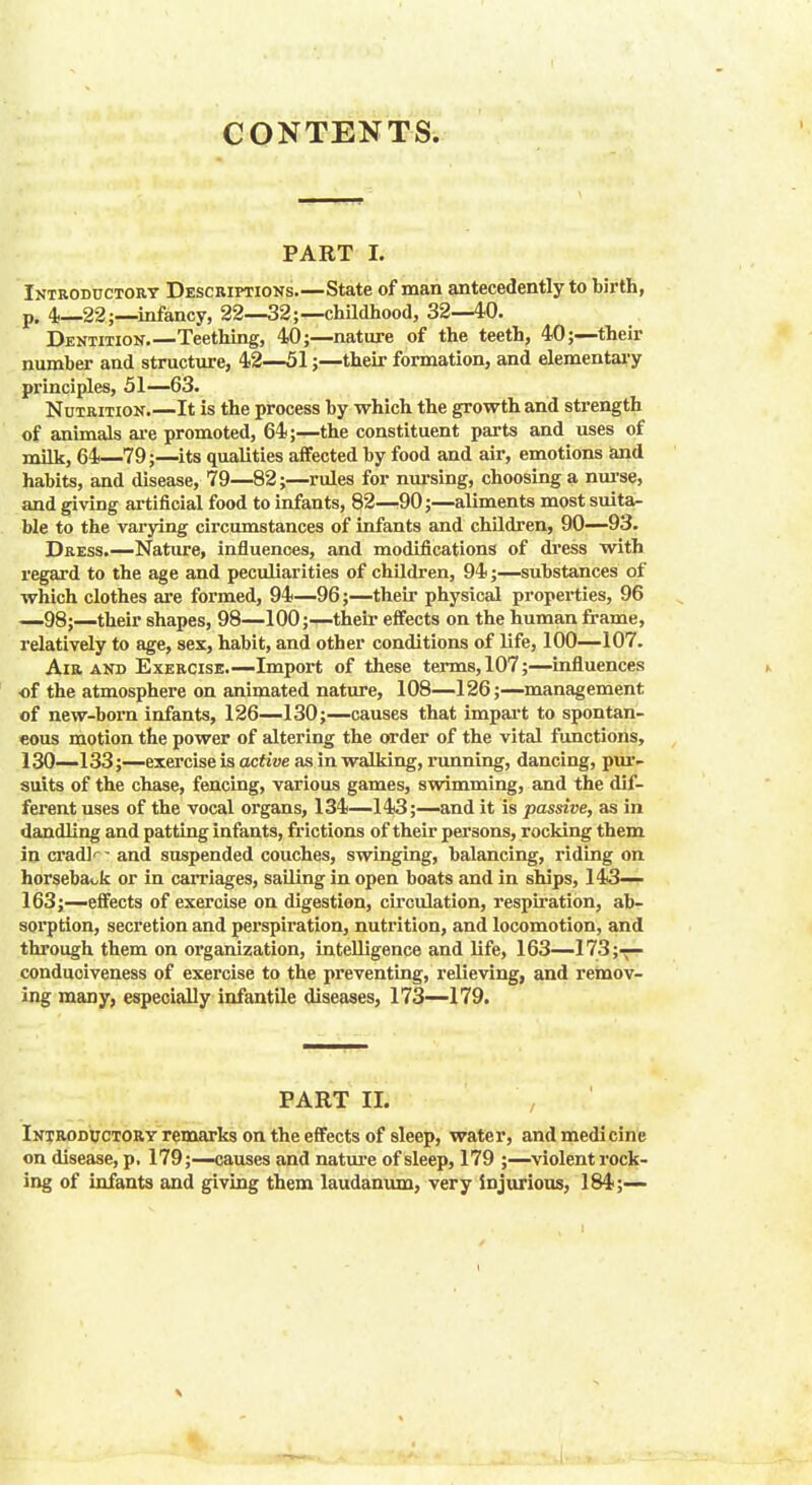 CONTENTS. PART I. Introductory Descriptions.—State of man antecedently to birth, p. 4—22;—infancy, 22—32;— childhood, 32—40. Dentition.—Teething, 40;—nature of the teeth, 40;—their number and structure, 42—51;—their formation, and elementary principles, 51—63. Nutrition.—It is the process by which the growth and strength of animals are promoted, 64;—the constituent parts and uses of milk, 64—79;—its qualities affected by food and air, emotions and habits, and disease, 79—82;—rules for nursing, choosing a nurse, and giving artificial food to infants, 82—90;—aliments most suita- ble to the varying circumstances of infants and children, 90—93. Dress.—Nature, influences, and modifications of dress with regard to the age and peculiarities of children, 94;—substances of which clothes are formed, 94—96;—their physical properties, 96 —98;—their shapes, 98—100;—their effects on the human frame, relatively to age, sex, habit, and other conditions of life, 100—107. Air and Exercise.—Import of these terms, 107;—influences of the atmosphere on animated nature, 108—126;—management of new-born infants, 126—130;—causes that impart to spontan- eous motion the power of altering the order of the vital functions, 130—133;—exercise is active as in walking, running, dancing, pur- suits of the chase, fencing, various games, swimming, and the dif- ferent uses of the vocal organs, 134—143;—and it is passive, as in dandling and patting infants, frictions of their persons, rocking them in cradl'- - and suspended couches, swinging, balancing, riding on horseback or in carriages, sailing in open boats and in ships, 143— 163;—effects of exercise on digestion, circulation, respiration, ab- sorption, secretion and perspiration, nutrition, and locomotion, and through them on organization, intelligence and life, 163—173;-— conduciveness of exercise to the preventing, relieving, and remov- ing many, especially infantile diseases, 173—179. PART II. Introductory remarks on the effects of sleep, water, and medicine on disease, p, 179;—causes and nature of sleep, 179 ;—violent rock- ing of infants and giving them laudanum, very injurious, 184;—