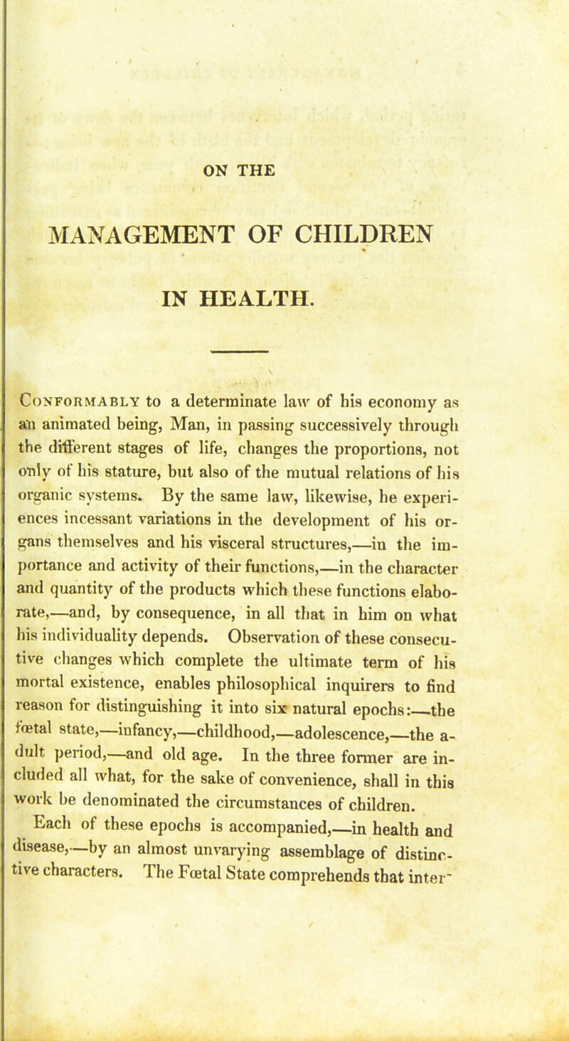 ON THE MANAGEMENT OF CHILDREN IN HEALTH. Conformably to a determinate law of his economy as an animated being, Man, in passing successively through the different stages of life, changes the proportions, not only of his stature, but also of the mutual relations of his organic systems. By the same law, likewise, he experi- ences incessant variations in the development of his or- gans themselves and his visceral structures,—in the im- portance and activity of their functions,—in the character and quantity of the products which these functions elabo- rate,—and, by consequence, in all that in him on what his individuality depends. Observation of these consecu- tive changes which complete the ultimate term of his mortal existence, enables philosophical inquirers to find reason for distinguishing it into six natural epochs: the fetal state,—infancy,—childhood,—adolescence,—the a- dult period,—and old age. In the three former are in- cluded all what, for the sake of convenience, shall in this work be denominated the circumstances of children. Each of these epochs is accompanied,—in health and disease,—by an almost unvarying assemblage of distinc- tive characters. The Foetal State comprehends that inter