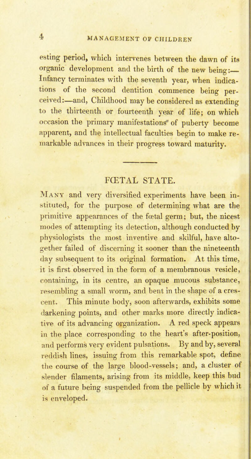 csting period, which intervenes between the dawn of its organic development and the birth of the new being: Infancy terminates with the seventh year, when indica- tions of the second dentition commence being per- ceived:—and, Childhood may be considered as extending to the thirteenth or fourteenth year of life; on which occasion the primary manifestations' of puberty become apparent, and the intellectual faculties begin to make re- markable advances in their progress toward maturity. FCETAL STATE. Many and very diversified experiments have been in- stituted, for the purpose of determining what are the primitive appearances of the foetal germ; but, the nicest modes of attempting its detection, although conducted by physiologists the most inventive and skilful, have alto- gether failed of discerning it sooner than the nineteenth day subsequent to its original formation. At this time, it is first observed in the form of a membranous vesicle, containing, in its centre, an opaque mucous substance, resembling a small worm, and bent in the shape of a cres- cent. This minute body, soon afterwards, exhibits some darkening points, and other marks more directly indica- tive of its advancing organization. A red speck appears in the place corresponding to the heart's after-position, and performs very evident pulsations. By and by, several reddish lines, issuing from this remarkable spot, define the course of the large blood-vessels; and, a cluster of slender filaments, arising from its middle, keep this bud of a future being suspended from the pellicle by which it is enveloped.