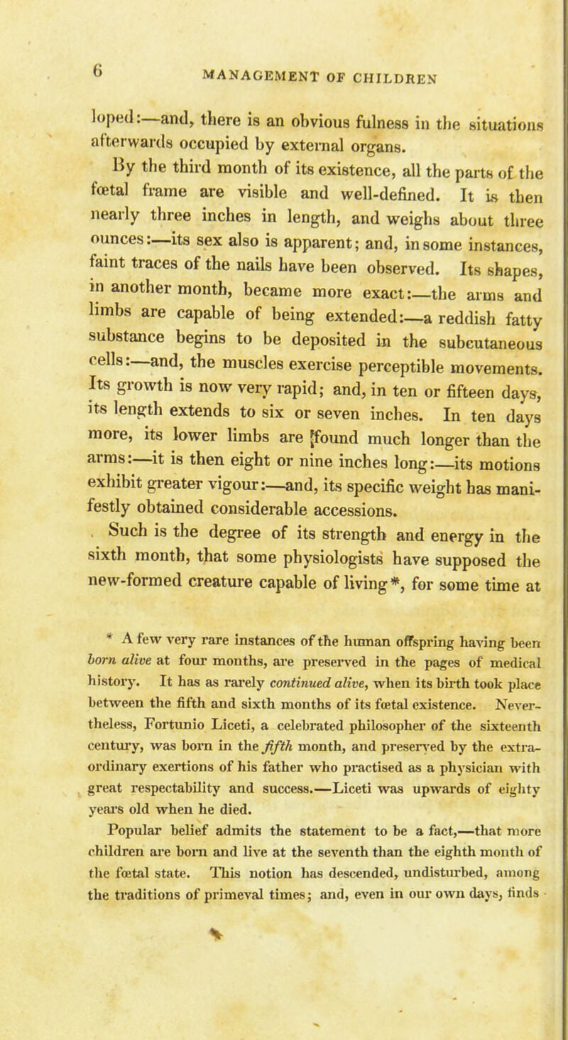 loped:—and, there is an obvious fulness in the situations afterwards occupied by external organs. By the third month of its existence, all the parts of the fa;tal frame are visible and well-defined. It is then nearly three inches in length, and weighs about three ounces:—its sex also is apparent; and, in some instances, faint traces of the nails have been observed. Its shapes, in another month, became more exact:—the arms and limbs are capable of being extended :_a reddish fatty substance begins to be deposited in the subcutaneous cells:—and, the muscles exercise perceptible movements. Its growth is now very rapid; and, in ten or fifteen days, its length extends to six or seven inches. In ten days more, its lower limbs are [found much longer than the arms:—it is then eight or nine inches long:—its motions exhibit greater vigour:—and, its specific weight has mani- festly obtained considerable accessions. Such is the degree of its strength and energy in the sixth month, that some physiologists have supposed the new-formed creature capable of living*, for some time at * A few very rare instances of the human offspring having been born alive at four months, are preserved in the pages of medical history. It has as rarely continued alive, when its birth took place between the fifth and sixth months of its foetal existence. Never- theless, Fortunio Liceti, a celebrated philosopher of the sixteenth century, was born in the fifth month, and preserv ed by the extra- ordinary exertions of his father who practised as a physician with great respectability and success.—Liceti was upwards of eighty years old when he died. Popular belief admits the statement to be a fact,—that more children are bom and live at the seventh than the eighth month of the foetal state. This notion has descended, undisturbed, among the traditions of primeval times; and, even in our own days, finds