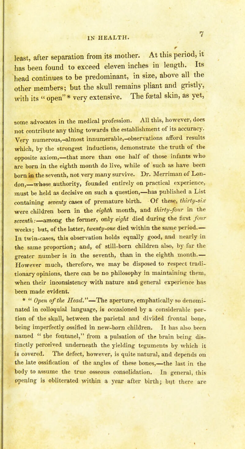 r least, after separation from its mother. At this period, it has been found to exceed eleven inches in length. Its head continues to be predominant, in size, above all the other members; but the skull remains pliant and gristly, with its « open * very extensive. The foetal skin, as yet, some advocates in the medical profession. All this, however, does not contribute any thing towards the establishment of its accuracy. Very numerous,-almost innumerable,-observations afford results which, by the strongest inductions, demonstrate the truth of the opposite axiom,—that more than one half of those infants who are born in the eighth month do live, while of such as have been born in the seventh, not very many survive. Dr. Merriman of Lon- don, whose authority, founded entirely on practical experience, must be held as decisive on such a question,—has published a List containing seventy cases of premature birth. Of these, thirty-six were children born in the eighth month, and thirty-four in the seventh:— among the former, only eight died during the first four weeks; but, of the latter, twenty-one died within the same period.— In twin-cases, this observation holds equally good, and nearly in the same proportion; and, of still-born children also, by far the greater number is in the seventh, than in the eighth month— However much, therefore, we may be disposed to respect tradi- tionary opinions, there can be no philosophy in maintaining them, when their inconsistency with nature and general experience has been made evident. *  Open of the Head.—The aperture, emphatically so denomi- nated in colloquial language, is occasioned by a considerable por- tion of the skull, between the parietal and divided frontal bone, being imperfectly ossified in new-born children. It has also been named  the fontanel, from a pulsation of the brain being dis- tinctly perceived underneath the yielding teguments by which it is covered. The defect, however, is quite natural, and depends on the late ossification of the angles of these bones,—the last in the body to assume the true osseous consolidation. In general, this opening is obliterated within a year after birth; but there are