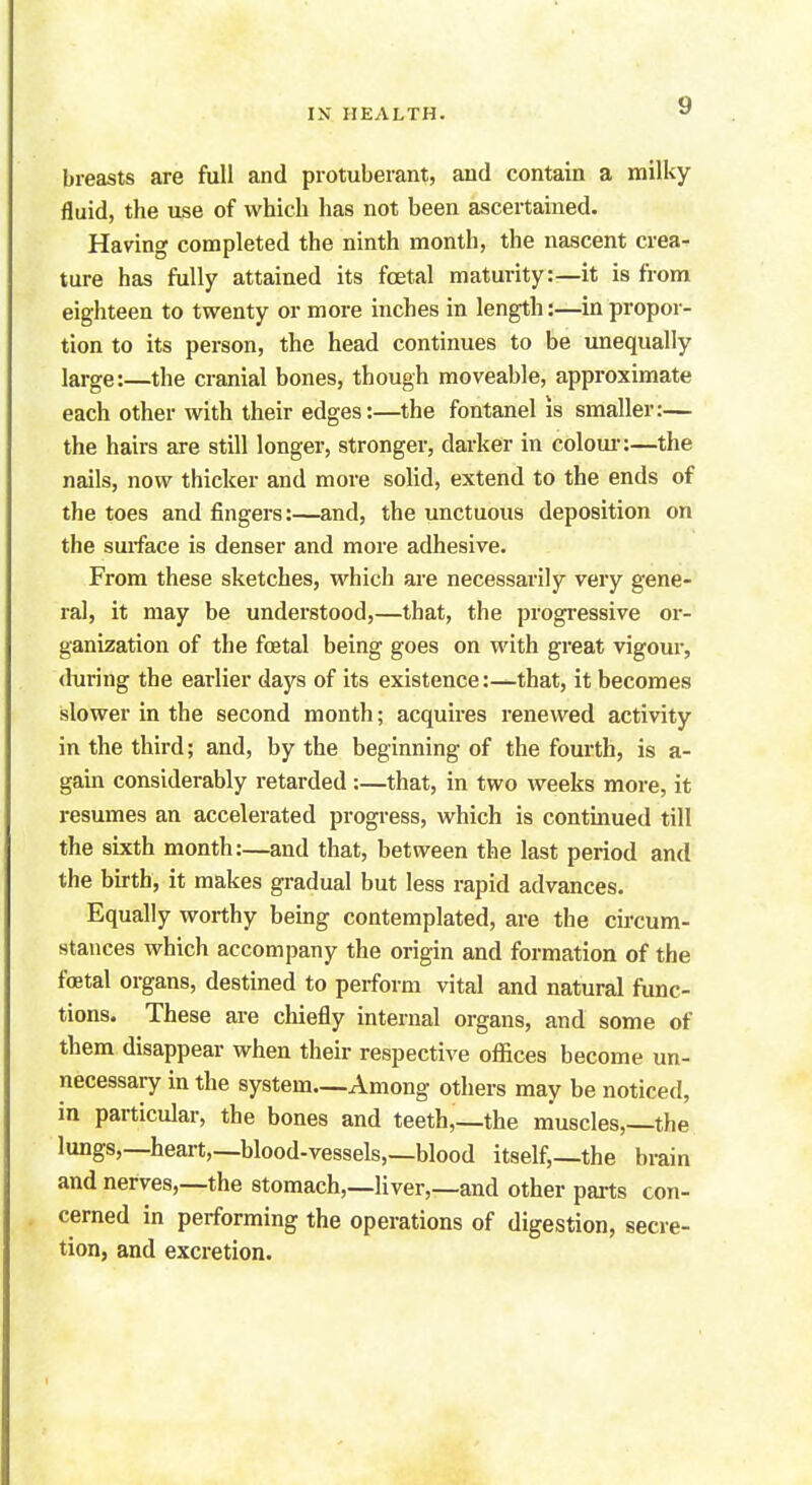 breasts are full and protuberant, and contain a milky fluid, the use of which has not been ascertained. Having completed the ninth month, the nascent crea- ture has fully attained its foetal maturity:—it is from eighteen to twenty or more inches in length:—in propor- tion to its person, the head continues to be unequally large:—the cranial bones, though moveable, approximate each other with their edges:—the fontanel is smaller:— the hairs are still longer, stronger, darker in colour:—the nails, now thicker and more solid, extend to the ends of the toes and fingers:—and, the unctuous deposition on the surface is denser and more adhesive. From these sketches, which are necessarily very gene- ral, it may be understood,—that, the progressive or- ganization of the foetal being goes on with great vigour, during the earlier days of its existence:—that, it becomes slower in the second month; acquires renewed activity in the third; and, by the beginning of the fourth, is a- gain considerably retarded :—that, in two weeks more, it resumes an accelerated progress, which is continued till the sixth month:—and that, between the last period and the birth, it makes gradual but less rapid advances. Equally worthy being contemplated, are the circum- stances which accompany the origin and formation of the fetal organs, destined to perform vital and natural func- tions. These are chiefly internal organs, and some of them disappear when their respective offices become un- necessary in the system—Among others may be noticed, in particular, the bones and teeth,—the muscles,—the lungs,—heart,—blood-vessels,—blood itself,—the brain and nerves,—the stomach,—liver,—and other parts con- cerned in performing the operations of digestion, secre- tion, and excretion.