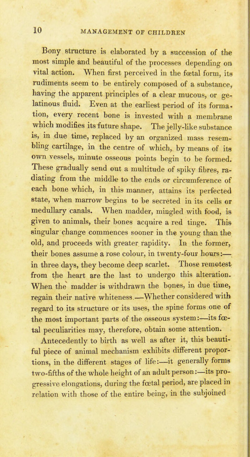 Bony structure is elaborated by a succession of the most simple and beautiful of the processes depending on vital action. When first perceived in the fetal form, its rudiments seem to be entirely composed of a substance, having the apparent principles of a clear mucous, or ge- latinous fluid. Even at the earliest period of its forma- tion, every recent bone is invested with a membrane which modifies its future shape. The jelly-like substance is, in due time, replaced by an organized mass resem- bling cartilage, in the centre of which, by means of its own vessels, minute osseous points begin to be formed. These gradually send out a multitude of spiky fibres, ra- diating from the middle to the ends or circumference of each bone which, in this manner, attains its perfected state, when marrow begins to be secreted in its cells or medullary canals. When madder, mingled with food, is given to animals, their bones acquire a red tinge. This singular change commences sooner in the young than the old, and proceeds with greater rapidity. In the former, their bones assume a rose colour, in twenty-four hours:— in three days, they become deep scarlet. Those remotest from the heart are the last to undergo this alteration. When the' madder is withdrawn the bones, in due time, regain their native whiteness.—Whether considered with regard to its structure or its uses, the spine forms one of the most important parts of the osseous system:—its fe- tal peculiarities may, therefore, obtain some attention. Antecedently to birth as well as after it, this beauti- ful piece of animal mechanism exhibits different propor- tions, in the different stages of life:—it generally forms two-fifths of the whole height of an adult person:—its pro- gressive elongations, during the fetal period, are placed in relation with those of the entire being, in the subjoined