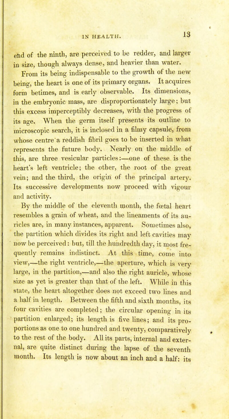 end of the ninth, are perceived to be redder, and larger in size, though always dense, and heavier than water. From its being indispensable to the growth of the new being, the heart is one of its primary organs. It acquires form betimes, and is early observable. Its dimensions, in the embryonic mass, are disproportionately large; but this excess imperceptibly decreases, with the progress of its age. When the germ itself presents its outline to microscopic search, it is inclosed in a filmy capsule, from whose centre a reddish fibril goes to be inserted in what represents the future body. Nearly on the middle of this, are three vesicular particles:—one of these is the heart's left ventricle; the other, the root of the great vein; and the third, the origin of the principal artery. Its successive developments now proceed with vigour and activity. By the middle of the eleventh month, the foetal heart resembles a grain of wheat, and the lineaments of its au- ricles are, in many instances, apparent. Sometimes also, the partition which divides its right and left cavities may now be perceived: but, till the hundredth day, it most fre- quently remains indistinct. At this time, come into view,—the right ventricle,—the aperture, whicli is very large, in the partition,—and also the right auricle, whose size as yet is greater than that of the left. While in this state, the heart altogether does not exceed two lines and a half in length. Between the fifth and sixth months, its four cavities are completed; the circular opening in its partition enlarged; its length is five lines; and its pro- portions as one to one hundred and twenty, comparatively to the rest of the body. All its parts, internal and exter- nal, are quite distinct during the lapse of the seventh month. Its length is now about an inch and a half: its