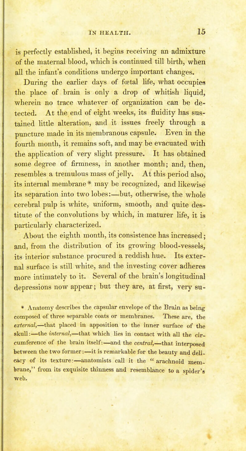 is perfectly established, it begins receiving an admixture of the maternal blood, which is continued till birth, when all the infant's conditions undergo important changes. During the earlier days of foetal life, what occupies the place of brain is only a drop of whitish liquid, wherein no trace whatever of organization can be de- tected. At the end of eight weeks, its fluidity has sus- tained little alteration, and it issues freely through a puncture made in its membranous capsule. Even in the fourth month, it remains soft, and may be evacuated with the application of veiy slight pressure. It has obtained some degree of firmness, in another month; and, then, resembles a tremulous mass of jelly. At this period also, its internal membrane * may be recognized, and likewise its separation into two lobes:—but, otherwise, the whole cerebral pulp is white, uniform, smooth, and quite des- titute of the convolutions by which, in maturer life, it is particularly characterized. About the eighth month, its consistence has increased; and, from the distribution of its growing blood-vessels, its interior substance procured a reddish hue. Its exter- nal surface is still white, and the investing cover adheres more intimately to it. Several of the brain's longitudinal depressions now appear; but they are, at first, very su- * Anatomy describes the capsular envelope of the Brain as being composed of three separable coats or membranes. These are, the external,—that placed in apposition to the inner surface of the skull:—the internal,—that which lies in contact with all the cir- cumference of the brain itself:—and the central,—that interposed between the two former:—it is remarkable for the beauty and deli- cacy of its texture:—anatomists call it the  arachnoid mem- brane, from its exquisite thinness and resemblance to a spider's web. t