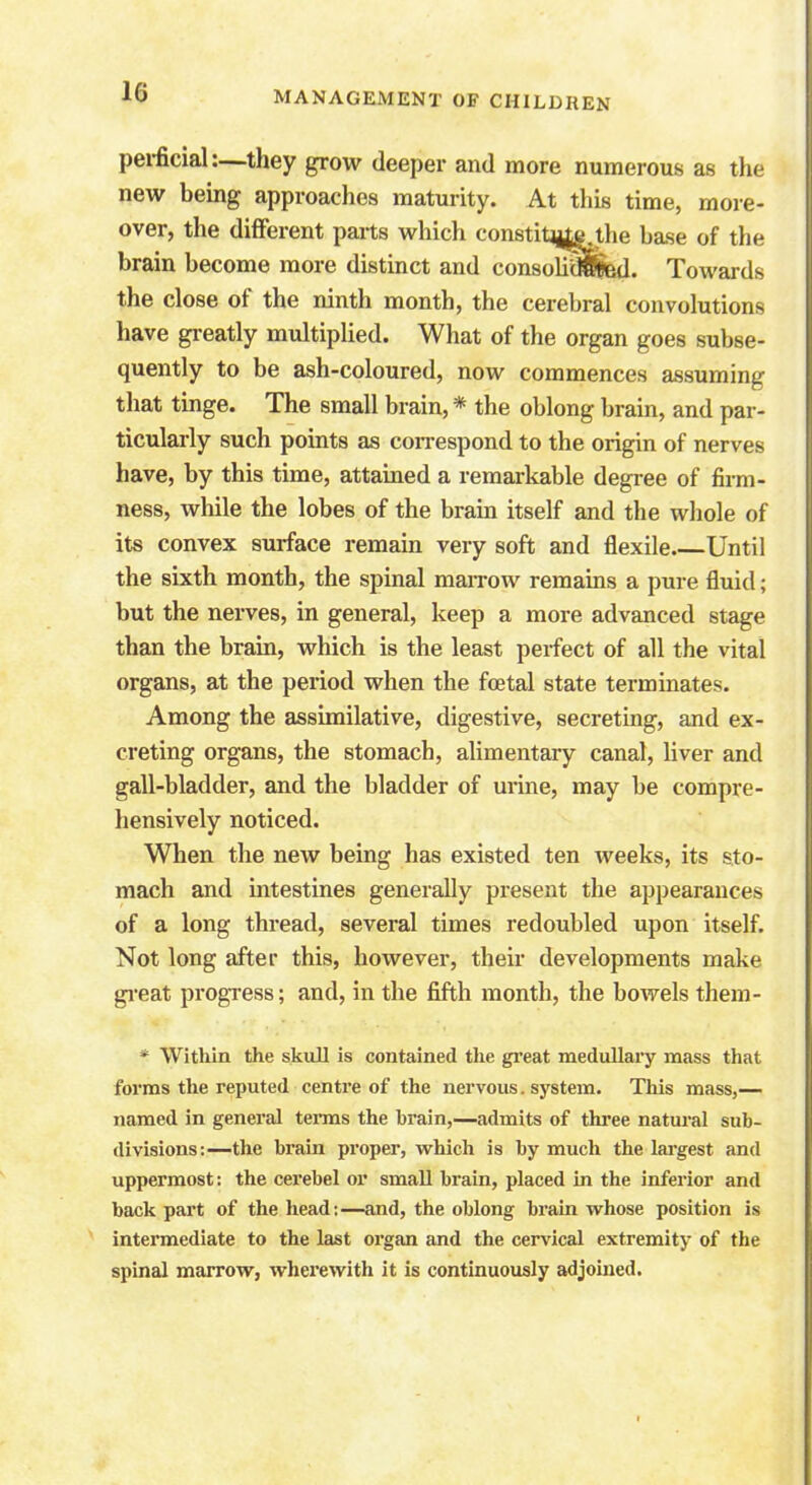 perficiak—they grow deeper and more numerous as the new being approaches maturity. At this time, more- over, the different parts which comtitijyi the base of the brain become more distinct and consoh^Bd. Towards the close of the ninth month, the cerebral convolutions have greatly multiplied. What of the organ goes subse- quently to be ash-coloured, now commences assuming that tinge. The small brain, * the oblong brain, and par- ticularly such points as correspond to the origin of nerves have, by this time, attained a remarkable degree of firm- ness, while the lobes of the brain itself and the whole of its convex surface remain very soft and flexile Until the sixth month, the spinal marrow remains a pure fluid; but the nerves, in general, keep a more advanced stage than the brain, which is the least perfect of all the vital organs, at the period when the foetal state terminates. Among the assimilative, digestive, secreting, and ex- creting organs, the stomach, alimentary canal, liver and gall-bladder, and the bladder of urine, may be compre- hensively noticed. When the new being has existed ten weeks, its sto- mach and intestines generally present the appearances of a long thread, several times redoubled upon itself. Not long after this, however, their developments make great progress; and, in the fifth month, the bowels them- * Within the skull is contained the great medullary mass that forms the reputed centre of the nervous. system. This mass,— named in general terms the brain,—admits of three natural sub- divisions:—the brain proper, which is by much the largest and uppermost: the cerebel or small brain, placed in the inferior and back part of the head:—and, the oblong brain whose position is intermediate to the last organ and the cervical extremity of the spinal marrow, wherewith it is continuously adjoined.