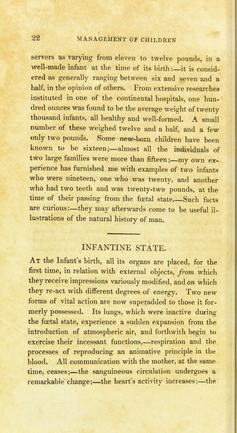 servers as varying from eleven to twelve pounds, in a well-made infant at the time of its birth: it is consid- ered as generally ranging between six and seven and a half, in the opinion of others. From extensive researches instituted in one of the continental hospitals, one hun- dred ounces was found to be the average weight of twenty thousand infants, all healthy and well-formed. A small number of these weighed twelve and a half, and a few only two pounds. Some new-born children have been known to be sixteen;—almost all the individuals of two large families were more than fifteen;—my own ex- perience has furnished me with examples of two infants who were nineteen, one who was twenty, and another who had two teeth and was twenty-two pounds, at the time of their passing from the foetal state Such facts are curious:—they may afterwards come to be useful il- lustrations of the natural history of man. INFANTINE STATE. At the Infant's birth, all its organs are placed, for the first time, in relation with external objects, from which they receive impressions variously modified, andow which they re-act with different degrees of energy. Two new forms of vital action are now superadded to those it for- merly possessed. Its lungs, which were inactive during the fcetal state, experience a sudden expansion from the introduction of atmospheric air, and forthwith begin to exercise their incessant functions,—respiration and the processes of reproducing an animative principle in the blood. All communication with the mother, at the same time, ceases;—the sanguineous circulation undergoes a remarkable change;—the heart's activity increases;—the