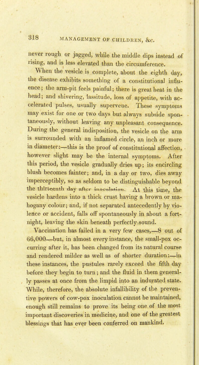 never rough or jagged, while the middle dips instead of rising, and is less elevated than the circumference. When the vesicle is complete, about tbe eighth day, the disease exhibits something of a constitutional influ- ence; the arm-pit feels painful; there is great beat in the head; and shivering, lassitude, loss of appetite, with ac- celerated pulses, usually supervene. These symptoms may exist for one or two days but always subside spon- taneously, without leaving any unpleasant consequence. During the general indisposition, the vesicle on the arm is surrounded with an inflamed circle, an inch or more in diameter:—this is the proof of constitutional affection, however slight may be the internal symptoms. After this period, the vesicle gradually dries up; its encircling blush becomes fainter; and, in a day or two, dies away imperceptibly, so as seldom to be distinguishable beyond the thirteenth day after in©o-ula*ioi>. this time, the vesicle hardens into a thick crust having a brown or ma- hogany colour; and, if not separated antecedently by vio- lence or accident, falls off spontaneously in about a fort- night, leaving the skin beneath perfectly sound. Vaccination has failed in a very few cases,—8 out of 66,000—but, in almost every instance, the small-pox oc- curring after it, has been changed from its natural course and rendered milder as well as of shorter duration:—in these instances, the pustules rarely exceed the fifth day before they begin to turn; and the fluid in them general- ly passes at once from tbe limpid into an indurated state. While, therefore, the absolute infallibility of the preven- tive powers of cow-pox inoculation cannot be maintained, enough still remains to prove its being one of the most important discoveries in medicine, and one of the greatest blessings that has ever been conferred on mankind.